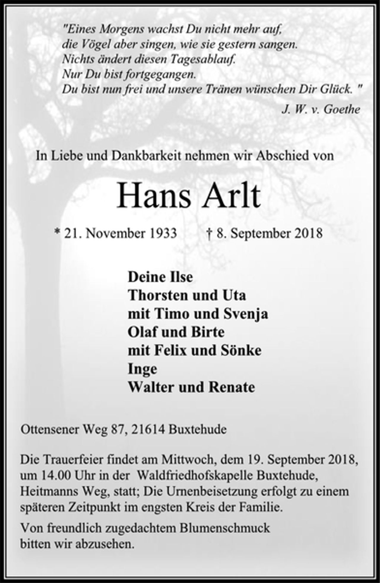 <p>"Eines Morgens wachst Du nicht mehr auf,<br />die Vögel aber singen, wie sie gestern sangen.<br />Nichts ändert diesen Tagesablauf.<br />Nur Du bist fortgegangen.<br />Du bist nun frei und unsere Tränen wünschen Dir Glück. "<br />J. W. v. Goethe<br />In Liebe und Dankbarkeit nehmen wir Abschied von<br />Hans Arlt<br />* 21. November 1933 † 8. September 2018<br />Deine Ilse<br />Thorsten und Uta<br />mit Timo und Svenja<br />Olaf und Birte<br />mit Felix und Sönke<br />Inge<br />Walter und Renate<br />Ottensener Weg 87, 21614 Buxtehude<br />Die Trauerfeier findet am Mittwoch, dem 19. September 2018,<br />um 14.00 Uhr in der Waldfriedhofskapelle Buxtehude,<br />Heitmanns Weg, statt; Die Urnenbeisetzung erfolgt zu einem<br />späteren Zeitpunkt im engsten Kreis der Familie.<br />Von freundlich zugedachtem Blumenschmuck<br />bitten wir abzusehen.</p>