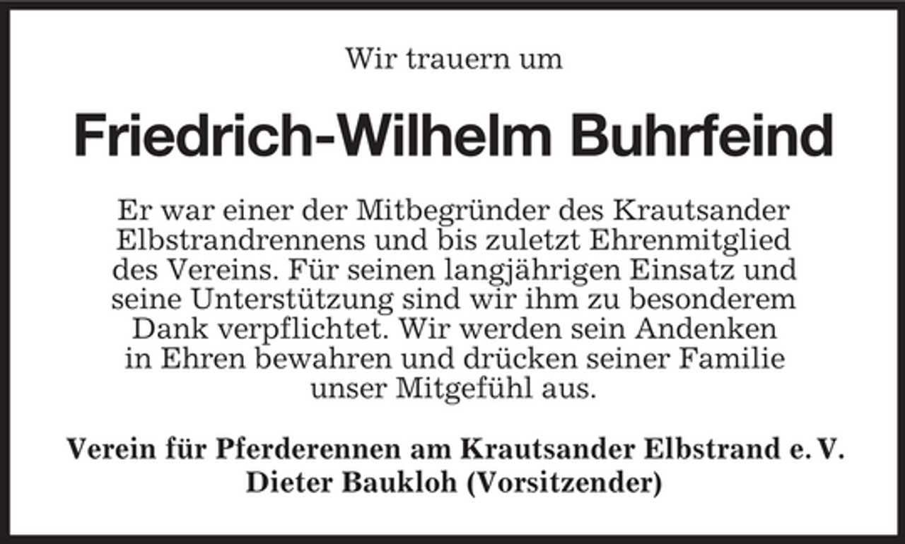 <p>Wir trauern um</p><p>Friedrich-Wilhelm Buhrfeind<br />Er war einer der Mitbegründer des Krautsander<br />Elbstrandrennens und bis zuletzt Ehrenmitglied<br />des Vereins. Für seinen langjährigen Einsatz und<br />seine Unterstützung sind wir ihm zu besonderem<br />Dank verpflichtet. Wir werden sein Andenken<br />in Ehren bewahren und drücken seiner Familie<br />unser Mitgefühl aus.<br />Verein für Pferderennen am Krautsander Elbstrand e. V.<br />Dieter Baukloh (Vorsitzender)</p>