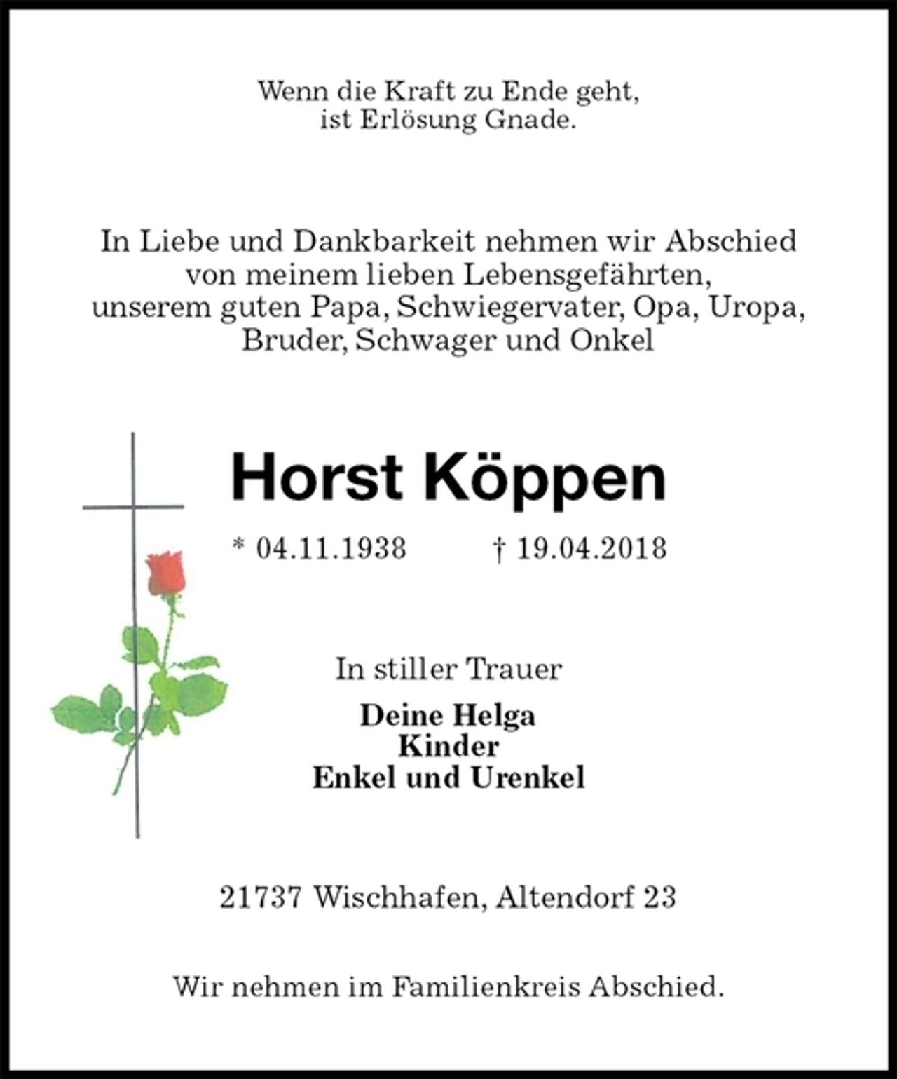 <p>Wenn die Kraft zu Ende geht,<br />ist Erlösung Gnade.<br />In Liebe und Dankbarkeit nehmen wir Abschied<br />von meinem lieben Lebensgefährten,<br />unserem guten Papa, Schwiegervater, Opa, Uropa,<br />Bruder, Schwager und Onkel<br />Horst Köppen<br />* 04.11.1938 † 19.04.2018<br />In stiller Trauer<br />Deine Helga<br />Kinder<br />Enkel und Urenkel<br />21737 Wischhafen, Altendorf 23</p><p>Wir nehmen im Familienkreis Abschied.</p>