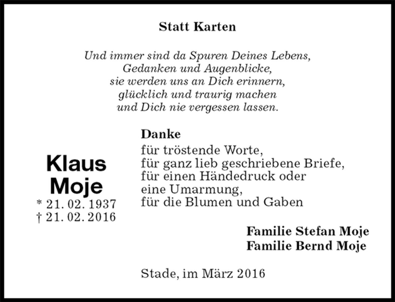 <p>Statt Karten<br />Und immer sind da Spuren Deines Lebens,<br />Gedanken und Augenblicke,<br />sie werden uns an Dich erinnern,<br />glücklich und traurig machen<br />und Dich nie vergessen lassen.<br />Danke<br />für tröstende Worte,<br />für ganz lieb geschriebene Briefe,<br />für einen Händedruck oder<br />eine Umarmung,<br />für die Blumen und Gaben<br />Familie Stefan Moje<br />Familie Bernd Moje<br />Stade, im März 2016<br />Klaus<br />Moje<br />* 21. 02. 1937<br />† 21. 02. 2016</p>