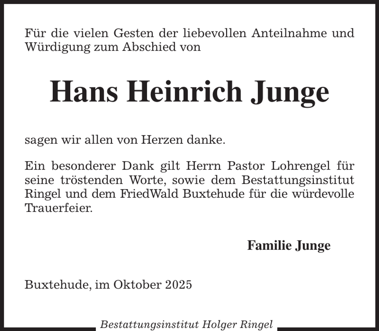 <p>Für die vielen Gesten der liebevollen Anteilnahme und Würdigung zum Abschied von<br />Hans Heinrich Junge<br />sagen wir allen von Herzen danke.</p><p>Ein besonderer Dank gilt Herrn Pastor Lohrengel für seine tröstenden Worte, sowie dem Bestattungsinstitut Ringel und dem FriedWald Buxtehude für die würdevolle Trauerfeier.<br />Familie Junge<br />Buxtehude, im Oktober 2025<br />Bestattungsinstitut Holger Ringel</p>