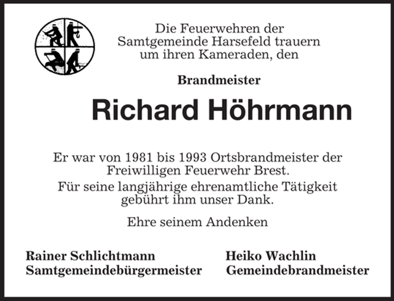 <p>Die Feuerwehren der<br />Samtgemeinde Harsefeld trauern<br />um ihren Kameraden, den</p><p>Brandmeister<br />Richard Höhrmann<br />Er war von 1981 bis 1993 Ortsbrandmeister der<br />Freiwilligen Feuerwehr Brest.<br />Für seine langjährige ehrenamtliche Tätigkeit<br />gebührt ihm unser Dank.<br />Ehre seinem Andenken<br />Rainer Schlichtmann Heiko Wachlin<br />Samtgemeindebürgermeister Gemeindebrandmeister</p>