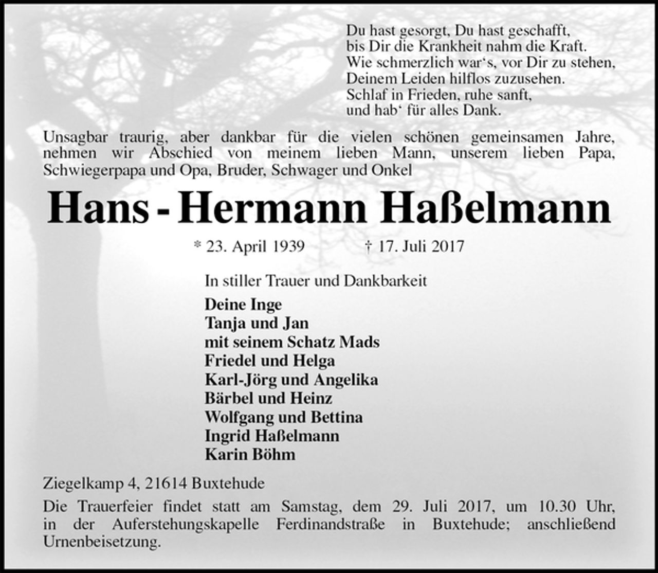 <p>Du hast gesorgt, Du hast geschafft,<br />bis Dir die Krankheit nahm die Kraft.<br />Wie schmerzlich war‘s, vor Dir zu stehen,<br />Deinem Leiden hilflos zuzusehen.<br />Schlaf in Frieden, ruhe sanft,<br />und hab‘ für alles Dank.<br />Unsagbar traurig, aber dankbar für die vielen schönen gemeinsamen Jahre,<br />nehmen wir Abschied von meinem lieben Mann, unserem lieben Papa,<br />Schwiegerpapa und Opa, Bruder, Schwager und Onkel<br />Hans - Hermann Haßelmann<br />* 23. April 1939 † 17. Juli 2017<br />In stiller Trauer und Dankbarkeit<br />Deine Inge<br />Tanja und Jan<br />mit seinem Schatz Mads<br />Friedel und Helga<br />Karl-Jörg und Angelika<br />Bärbel und Heinz<br />Wolfgang und Bettina<br />Ingrid Haßelmann<br />Karin Böhm<br />Ziegelkamp 4, 21614 Buxtehude<br />Die Trauerfeier findet statt am Samstag, dem 29. Juli 2017, um 10.30 Uhr,<br />in der Auferstehungskapelle Ferdinandstraße in Buxtehude; anschließend<br />Urnenbeisetzung.</p>