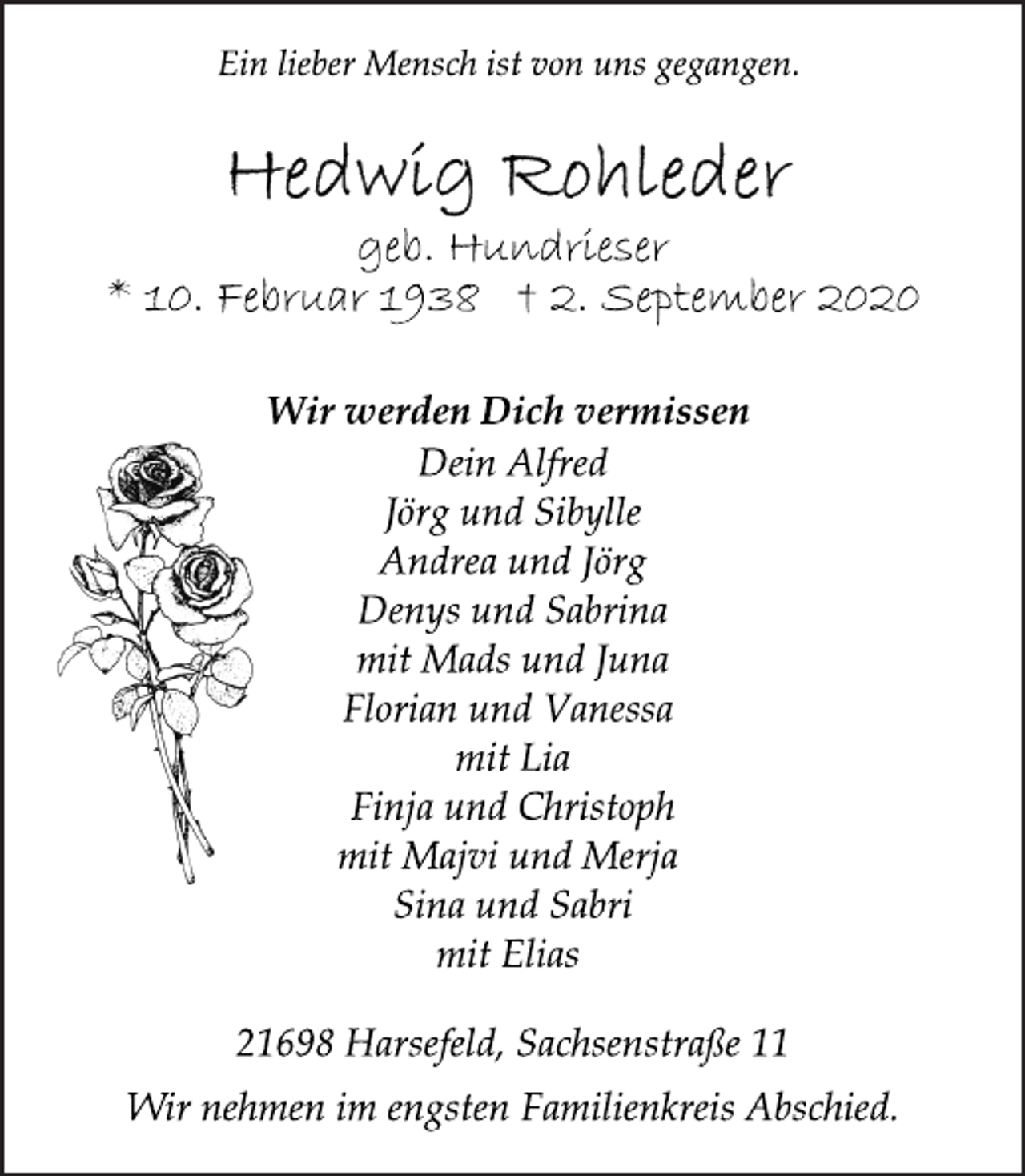 <p>Ein lieber Mensch ist von uns gegangen.<br />Wir werden Dich vermissen<br />Hedwig Rohleder<br />geb. Hundrieser<br />* 10. Februar 1938 † 2. September 2020<br />Dein Alfred<br />Jörg und Sibylle<br />Andrea und Jörg<br />Denys und Sabrina<br />mit Mads und Juna<br />Florian und Vanessa<br />mit Lia<br />Finja und Christoph<br />mit Majvi und Merja<br />Sina und Sabri<br />mit Elias<br />Wir nehmen im engsten Familienkreis Abschied.<br />21698 Harsefeld, Sachsenstraße 11</p>
