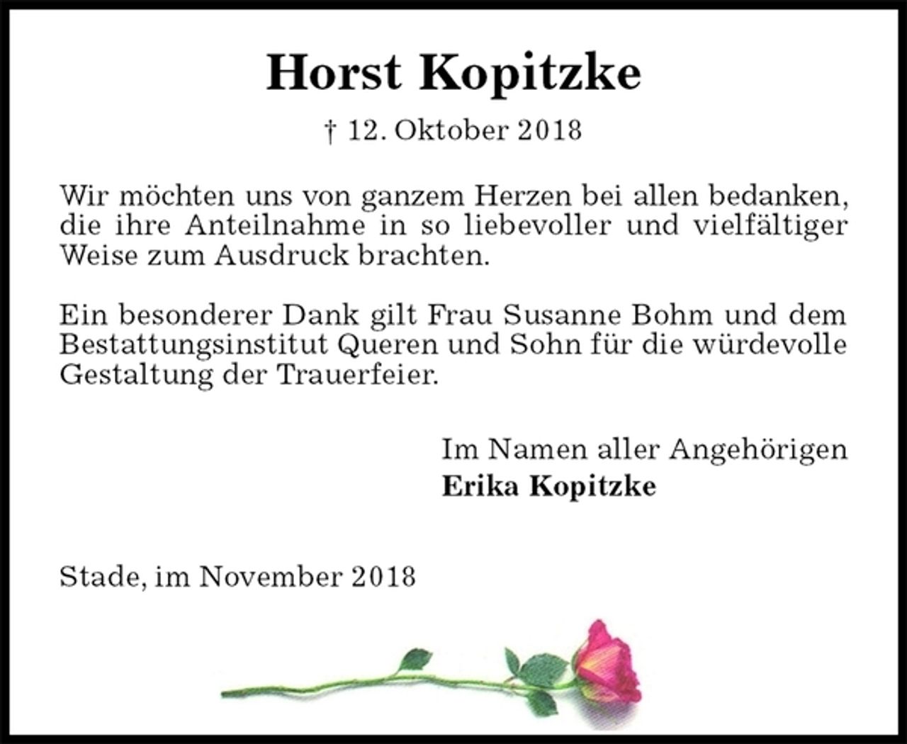 <p>Horst Kopitzke<br />† 12. Oktober 2018<br />Wir möchten uns von ganzem Herzen bei allen bedanken, die ihre Anteilnahme in so liebevoller und vielfältiger Weise zum Ausdruck brachten.</p><p>Ein besonderer Dank gilt Frau Susanne Bohm und dem Bestattungsinstitut Queren und Sohn für die würdevolle Gestaltung der Trauerfeier.<br />Im Namen aller Angehörigen<br />Erika Kopitzke<br />Stade, im November 2018</p>