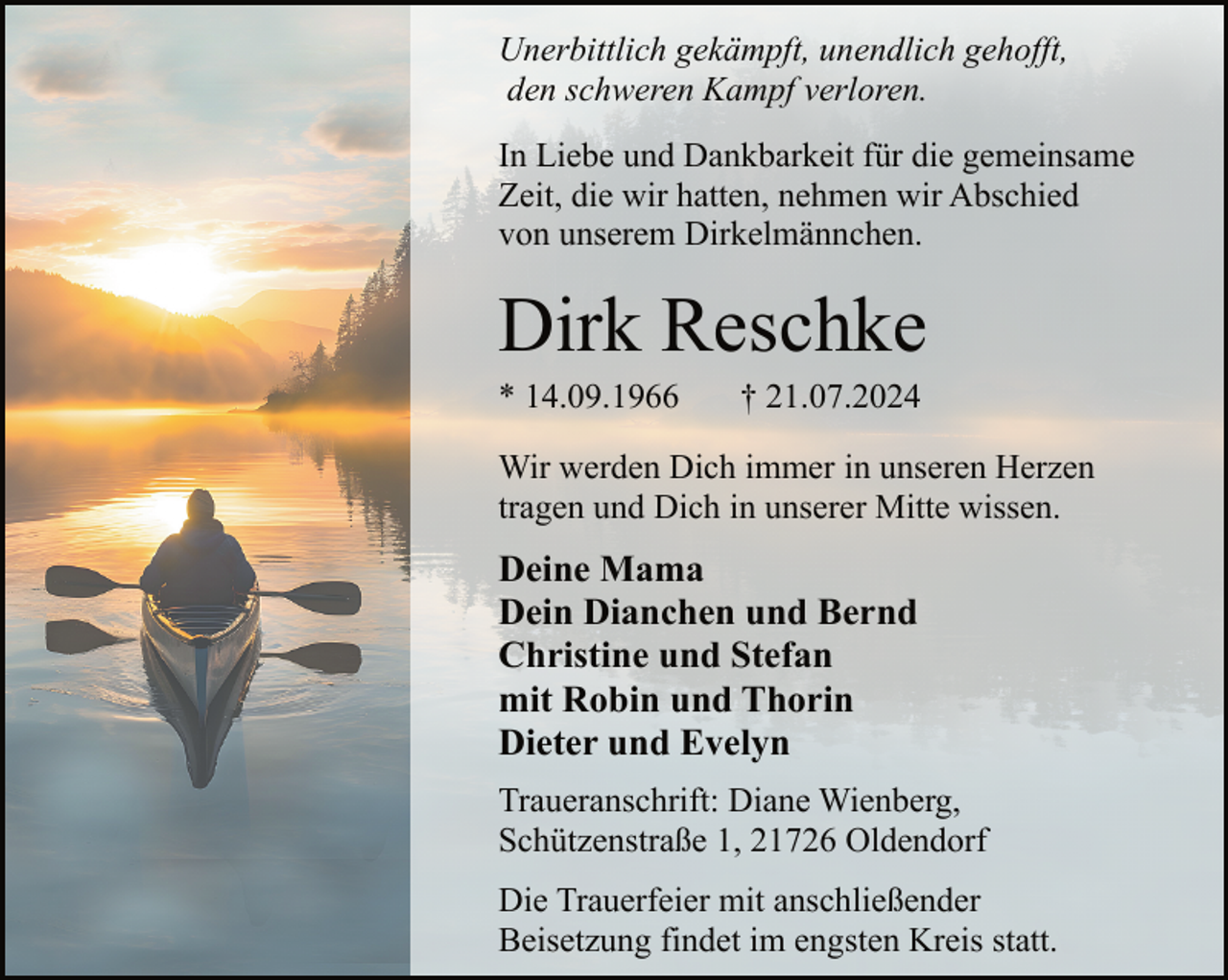 <p>Unerbittlich gekämpft, unendlich gehofft,<br />den schweren Kampf verloren.<br />In Liebe und Dankbarkeit für die gemeinsame<br />Zeit, die wir hatten, nehmen wir Abschied<br />von unserem Dirkelmännchen.</p><p>Dirk Reschke<br />* 14.09.1966</p><p>† 21.07.2024</p><p>Wir werden Dich immer in unseren Herzen<br />tragen und Dich in unserer Mitte wissen.</p><p>Deine Mama<br />Dein Dianchen und Bernd<br />Christine und Stefan<br />mit Robin und Thorin<br />Dieter und Evelyn<br />Traueranschrift: Diane Wienberg,<br />Schützenstraße 1, 21726 Oldendorf<br />Die Trauerfeier mit anschließender<br />Beisetzung findet im engsten Kreis statt.</p>