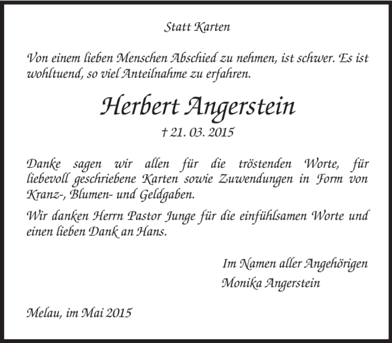 <p>Statt Karten<br />Von einem lieben Menschen Abschied zu nehmen, ist schwer. Es ist wohltuend, so viel Anteilnahme zu erfahren.<br />Herbert Angerstein<br />† 21. 03. 2015<br />Danke sagen wir allen für die tröstenden Worte, für<br />liebevoll geschriebene Karten sowie Zuwendungen in Form von Kranz-, Blumen- und Geldgaben.<br />Wir danken Herrn Pastor Junge für die einfühlsamen Worte und einen lieben Dank an Hans.<br />Im Namen aller Angehörigen<br />Monika Angerstein<br />Melau, im Mai 2015</p>