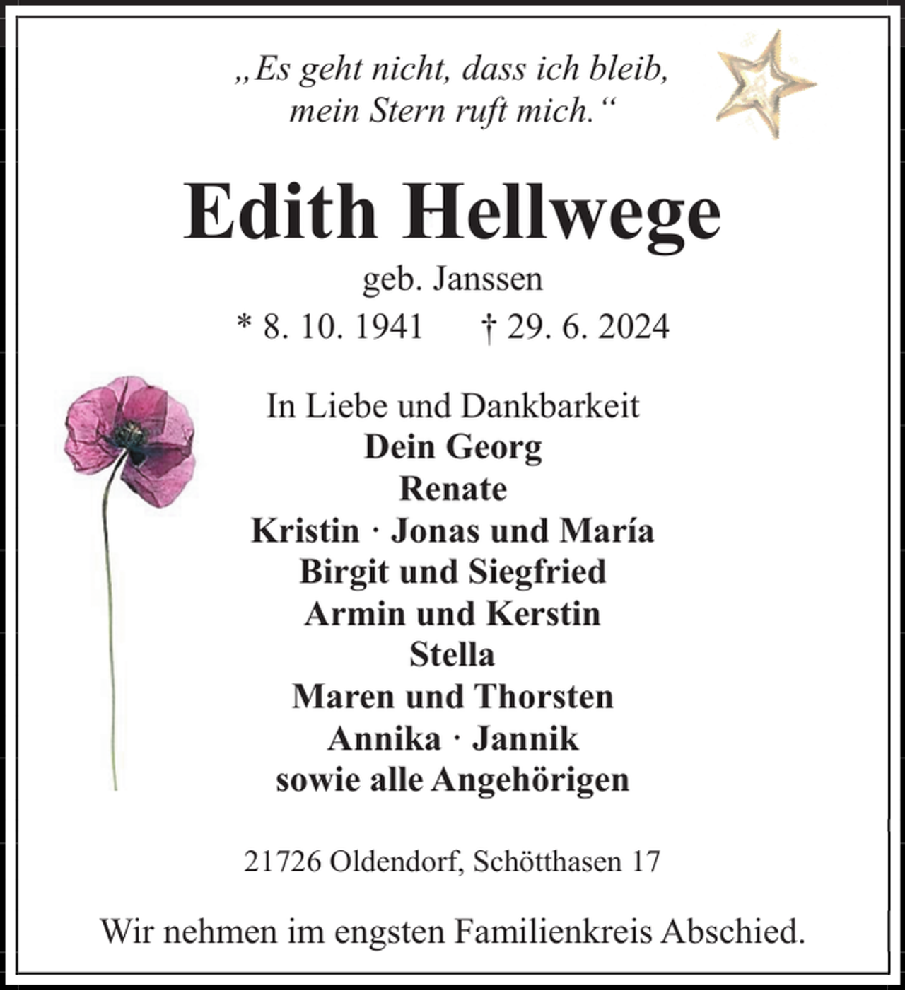 <p>„Es geht nicht, dass ich bleib,<br />mein Stern ruft mich.“</p><p>Edith Hellwege<br />geb. Janssen<br />* 8. 10. 1941 † 29. 6. 2024<br />In Liebe und Dankbarkeit<br />Dein Georg<br />Renate<br />Kristin · Jonas und María<br />Birgit und Siegfried<br />Armin und Kerstin<br />Stella<br />Maren und Thorsten<br />Annika · Jannik<br />sowie alle Angehörigen<br />21726 Oldendorf, Schötthasen 17</p><p>Wir nehmen im engsten Familienkreis Abschied.</p>