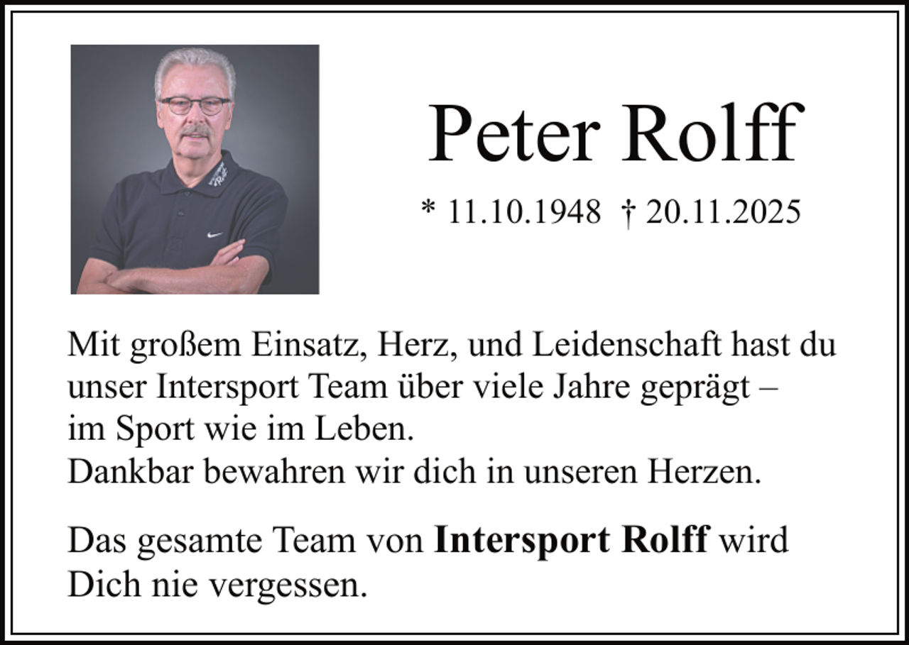 <p>Peter Rolff<br />* 11.10.1948 † 20.11.2025</p><p>Mit großem Einsatz, Herz, und Leidenschaft hast du<br />unser Intersport Team über viele Jahre geprägt –<br />im Sport wie im Leben.<br />Dankbar bewahren wir dich in unseren Herzen.</p><p>Das gesamte Team von Intersport Rolff wird<br />Dich nie vergessen.</p>