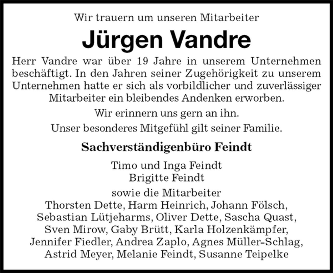 <p>Wir trauern um unseren Mitarbeiter<br />Jürgen Vandre<br />Herr Vandre war über 19 Jahre in unserem Unternehmen<br />beschäftigt. In den Jahren seiner Zugehörigkeit zu unserem<br />Unternehmen hatte er sich als vorbildlicher und zuverlässiger<br />Mitarbeiter ein bleibendes Andenken erworben.<br />Wir erinnern uns gern an ihn.<br />Unser besonderes Mitgefühl gilt seiner Familie.<br />Sachverständigenbüro Feindt<br />Timo und Inga Feindt<br />Brigitte Feindt<br />sowie die Mitarbeiter<br />Thorsten Dette, Harm Heinrich, Johann Fölsch,<br />Sebastian Lütjeharms, Oliver Dette, Sascha Quast,<br />Sven Mirow, Gaby Brütt, Karla Holzenkämpfer,<br />Jennifer Fiedler, Andrea Zaplo, Agnes Müller-Schlag,<br />Astrid Meyer, Melanie Feindt, Susanne Teipelke</p>