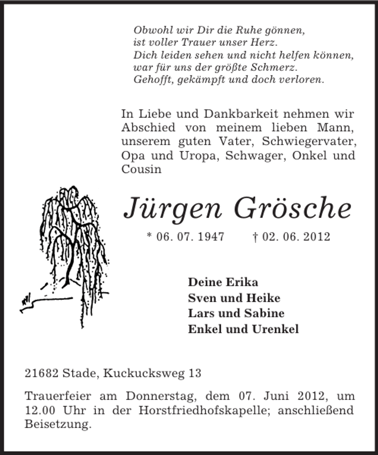 <p>Obwohl wir Dir die Ruhe gönnen,<br />ist voller Trauer unser Herz.<br />Dich leiden sehen und nicht helfen können,<br />war für uns der größte Schmerz.<br />Gehofft, gekämpft und doch verloren.</p><p>In Liebe und Dankbarkeit nehmen wir<br />Abschied von meinem lieben Mann,<br />unserem guten Vater, Schwiegervater,<br />Opa und Uropa, Schwager, Onkel und<br />Cousin</p><p>Jürgen Grösche<br />* 06. 07. 1947</p><p>† 02. 06. 2012</p><p>Deine Erika<br />Sven und Heike<br />Lars und Sabine<br />Enkel und Urenkel</p><p>21682 Stade, Kuckucksweg 13<br />Trauerfeier am Donnerstag, dem 07. Juni 2012, um<br />12.00 Uhr in der Horstfriedhofskapelle; anschließend<br />Beisetzung.</p>