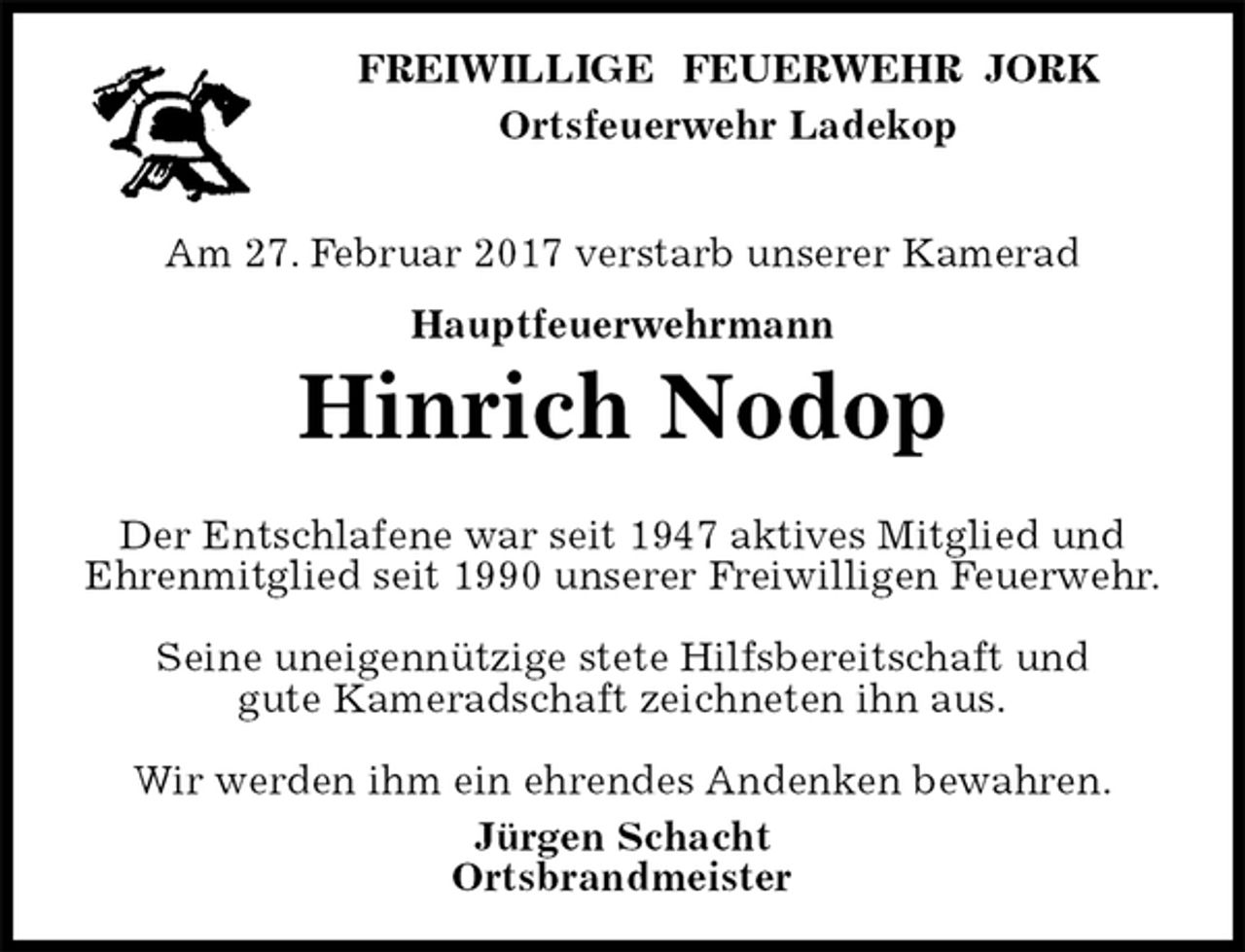 <p>FREIWILLIGE FEUERWEHR JORK<br />Ortsfeuerwehr Ladekop</p><p>Am 27. Februar 2017 verstarb unserer Kamerad<br />Hauptfeuerwehrmann<br />Hinrich Nodop</p><p>Der Entschlafene war seit 1947 aktives Mitglied und Ehrenmitglied seit 1990 unserer Freiwilligen Feuerwehr.</p><p>Seine uneigennützige stete Hilfsbereitschaft und<br />gute Kameradschaft zeichneten ihn aus.</p><p>Wir werden ihm ein ehrendes Andenken bewahren.<br />Jürgen Schacht<br />Ortsbrandmeister</p>