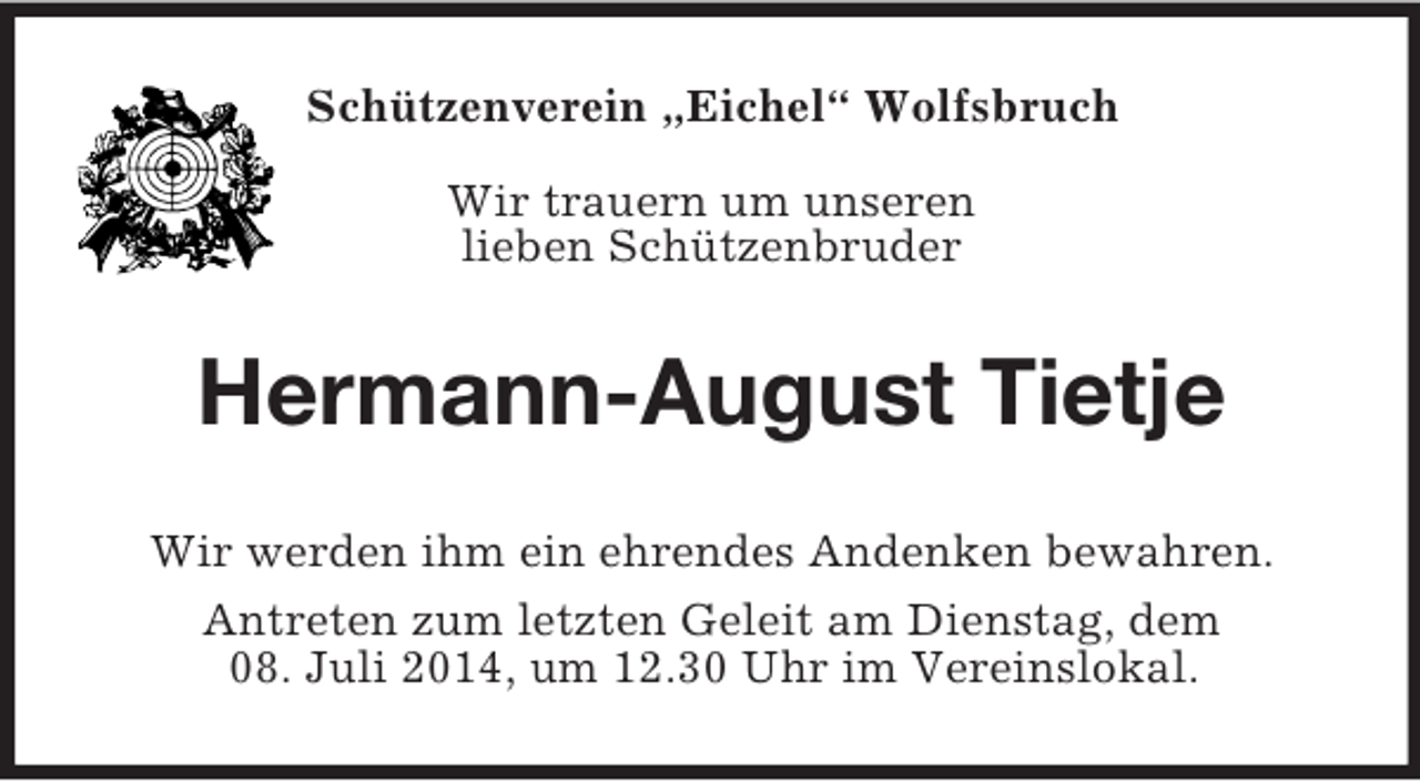 <p>Schützenverein „Eichel“ Wolfsbruch</p><p>Wir trauern um unseren<br />lieben Schützenbruder<br />Hermann-August Tietje<br />Wir werden ihm ein ehrendes Andenken bewahren.<br />Antreten zum letzten Geleit am Dienstag, dem<br />08. Juli 2014, um 12.30 Uhr im Vereinslokal.</p>