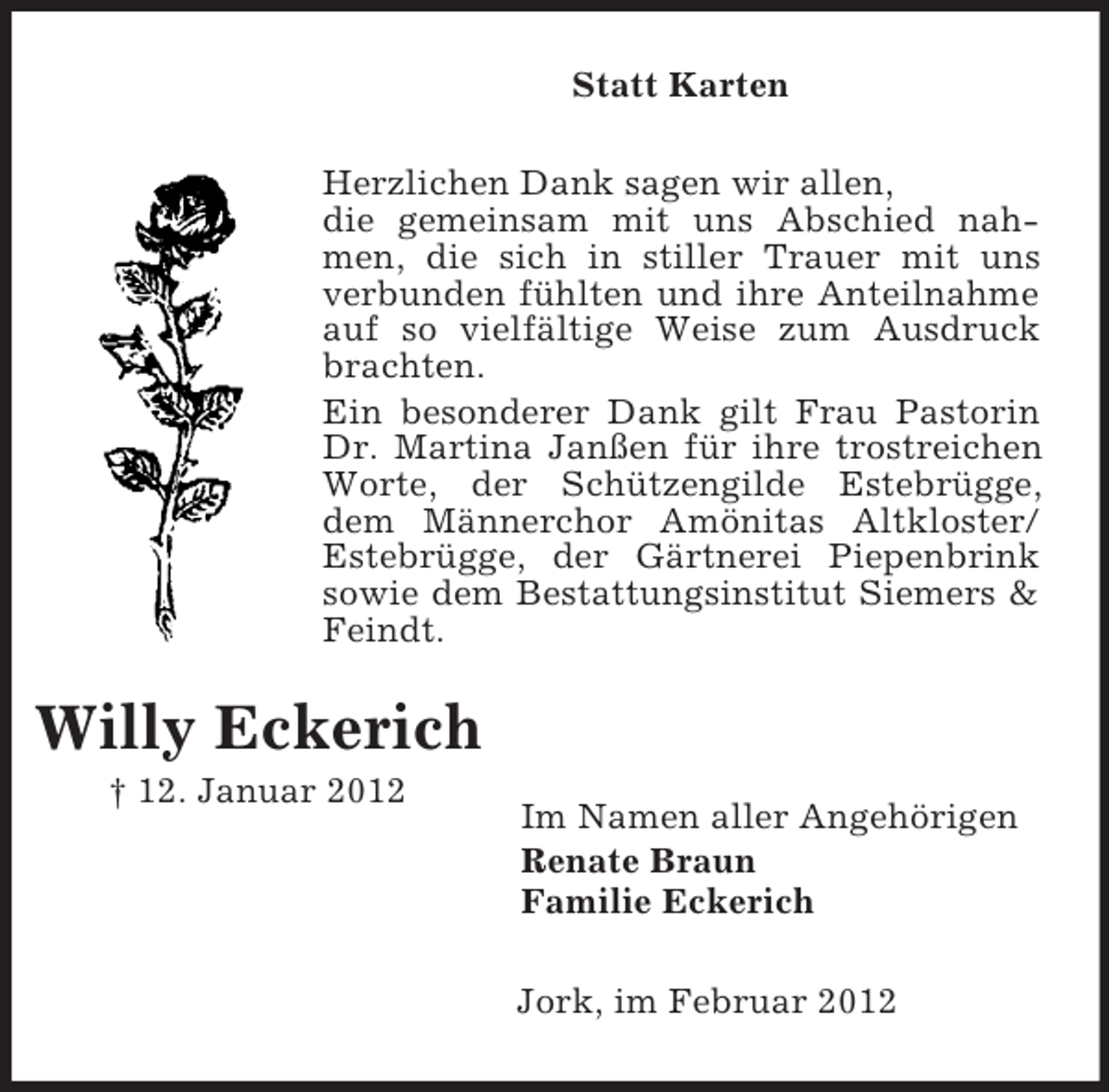 <p>Statt Karten<br />Herzlichen Dank sagen wir allen,<br />die gemeinsam mit uns Abschied nahmen, die sich in stiller Trauer mit uns<br />verbunden fühlten und ihre Anteilnahme<br />auf so vielfältige Weise zum Ausdruck<br />brachten.<br />Ein besonderer Dank gilt Frau Pastorin<br />Dr. Martina Janßen für ihre trostreichen<br />Worte, der Schützengilde Estebrügge,<br />dem Männerchor Amönitas Altkloster/<br />Estebrügge, der Gärtnerei Piepenbrink<br />sowie dem Bestattungsinstitut Siemers &amp;<br />Feindt.</p><p>Willy Eckerich<br />† 12. Januar 2012</p><p>Im Namen aller Angehörigen<br />Renate Braun<br />Familie Eckerich<br />Jork, im Februar 2012</p>
