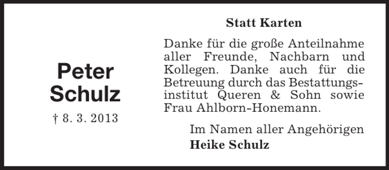 <p>Statt Karten</p><p>Peter<br />Schulz<br />† 8. 3. 2013</p><p>Danke für die große Anteilnahme<br />aller Freunde, Nachbarn und<br />Kollegen. Danke auch für die<br />Betreuung durch das Bestattungsinstitut Queren &amp; Sohn sowie<br />Frau Ahlborn-Honemann.<br />Im Namen aller Angehörigen<br />Heike Schulz</p>