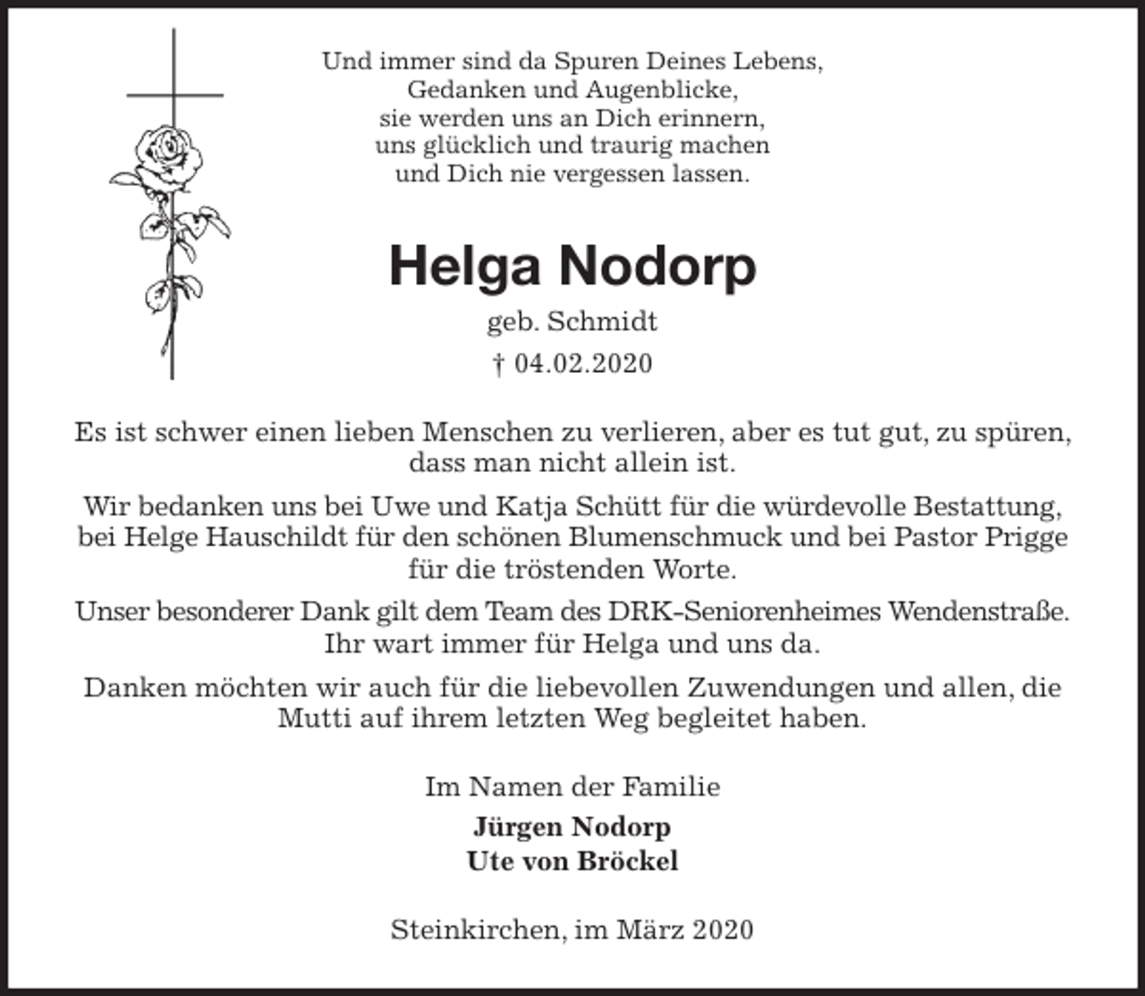 <p>Und immer sind da Spuren Deines Lebens,<br />Gedanken und Augenblicke,<br />sie werden uns an Dich erinnern,<br />uns glücklich und traurig machen<br />und Dich nie vergessen lassen.<br />Helga Nodorp<br />geb. Schmidt<br />† 04.02.2020<br />Es ist schwer einen lieben Menschen zu verlieren, aber es tut gut, zu spüren, dass man nicht allein ist.<br />Wir bedanken uns bei Uwe und Katja Schütt für die würdevolle Bestattung, bei Helge Hauschildt für den schönen Blumenschmuck und bei Pastor Prigge für die tröstenden Worte.<br />Unser besonderer Dank gilt dem Team des DRK-Seniorenheimes Wendenstraße. Ihr wart immer für Helga und uns da.<br />Danken möchten wir auch für die liebevollen Zuwendungen und allen, die Mutti auf ihrem letzten Weg begleitet haben.<br />Im Namen der Familie<br />Jürgen Nodorp<br />Ute von Bröckel<br />Steinkirchen, im März 2020</p>