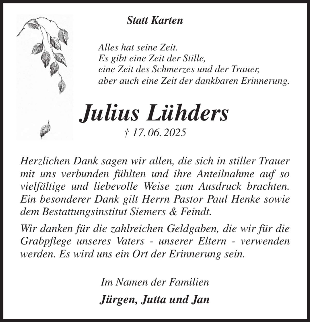 <p>Statt Karten<br />Alles hat seine Zeit.<br />Es gibt eine Zeit der Stille,<br />eine Zeit des Schmerzes und der Trauer,<br />aber auch eine Zeit der dankbaren Erinnerung.<br />Julius Lühders<br />† 17. 06. 2025<br />Herzlichen Dank sagen wir allen, die sich in stiller Trauer mit uns verbunden fühlten und ihre Anteilnahme auf so vielfältige und liebevolle Weise zum Ausdruck brachten. Ein besonderer Dank gilt Herrn Pastor Paul Henke sowie dem Bestattungsinstitut Siemers &amp; Feindt.<br />Wir danken für die zahlreichen Geldgaben, die wir für die Grabpflege unseres Vaters - unserer Eltern - verwenden werden. Es wird uns ein Ort der Erinnerung sein.<br />Im Namen der Familien<br />Jürgen, Jutta und Jan</p>