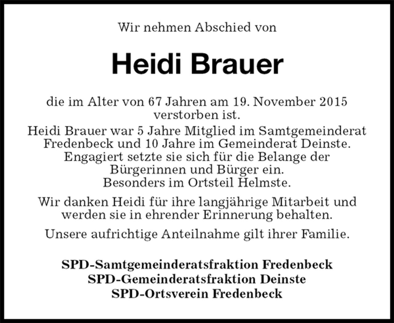<p>Wir nehmen Abschied von<br />Heidi Brauer<br />die im Alter von 67 Jahren am 19. November 2015<br />verstorben ist.<br />Heidi Brauer war 5 Jahre Mitglied im Samtgemeinderat Fredenbeck und 10 Jahre im Gemeinderat Deinste.<br />Engagiert setzte sie sich für die Belange der<br />Bürgerinnen und Bürger ein.<br />Besonders im Ortsteil Helmste.<br />Wir danken Heidi für ihre langjährige Mitarbeit und werden sie in ehrender Erinnerung behalten.<br />Unsere aufrichtige Anteilnahme gilt ihrer Familie.<br />SPD-Samtgemeinderatsfraktion Fredenbeck<br />SPD-Gemeinderatsfraktion Deinste<br />SPD-Ortsverein Fredenbeck</p>