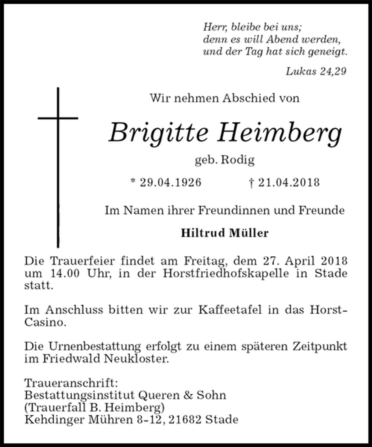 <p>Herr, bleibe bei uns;<br />denn es will Abend werden,<br />und der Tag hat sich geneigt.<br />Lukas 24,29<br />Wir nehmen Abschied von<br />Brigitte Heimberg<br />geb. Rodig<br />* 29.04.1926 † 21.04.2018<br />Im Namen ihrer Freundinnen und Freunde<br />Hiltrud Müller<br />Die Trauerfeier findet am Freitag, dem 27. April 2018 um 14.00 Uhr, in der Horstfriedhofskapelle in Stade statt.</p><p>Im Anschluss bitten wir zur Kaffeetafel in das Horst-Casino.</p><p>Die Urnenbestattung erfolgt zu einem späteren Zeitpunkt im Friedwald Neukloster.</p><p>Traueranschrift:<br />Bestattungsinstitut Queren &amp; Sohn<br />(Trauerfall B. Heimberg)<br />Kehdinger Mühren 8-12, 21682 Stade</p>