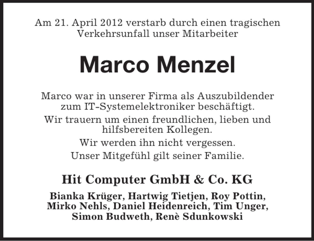 <p>Am 21. April 2012 verstarb durch einen tragischen<br />Verkehrsunfall unser Mitarbeiter</p><p>Marco Menzel<br />Marco war in unserer Firma als Auszubildender<br />zum IT-Systemelektroniker beschäftigt.<br />Wir trauern um einen freundlichen, lieben und<br />hilfsbereiten Kollegen.<br />Wir werden ihn nicht vergessen.<br />Unser Mitgefühl gilt seiner Familie.</p><p>Hit Computer GmbH &amp; Co. KG<br />Bianka Krüger, Hartwig Tietjen, Roy Pottin,<br />Mirko Nehls, Daniel Heidenreich, Tim Unger,<br />Simon Budweth, Renè Sdunkowski</p>