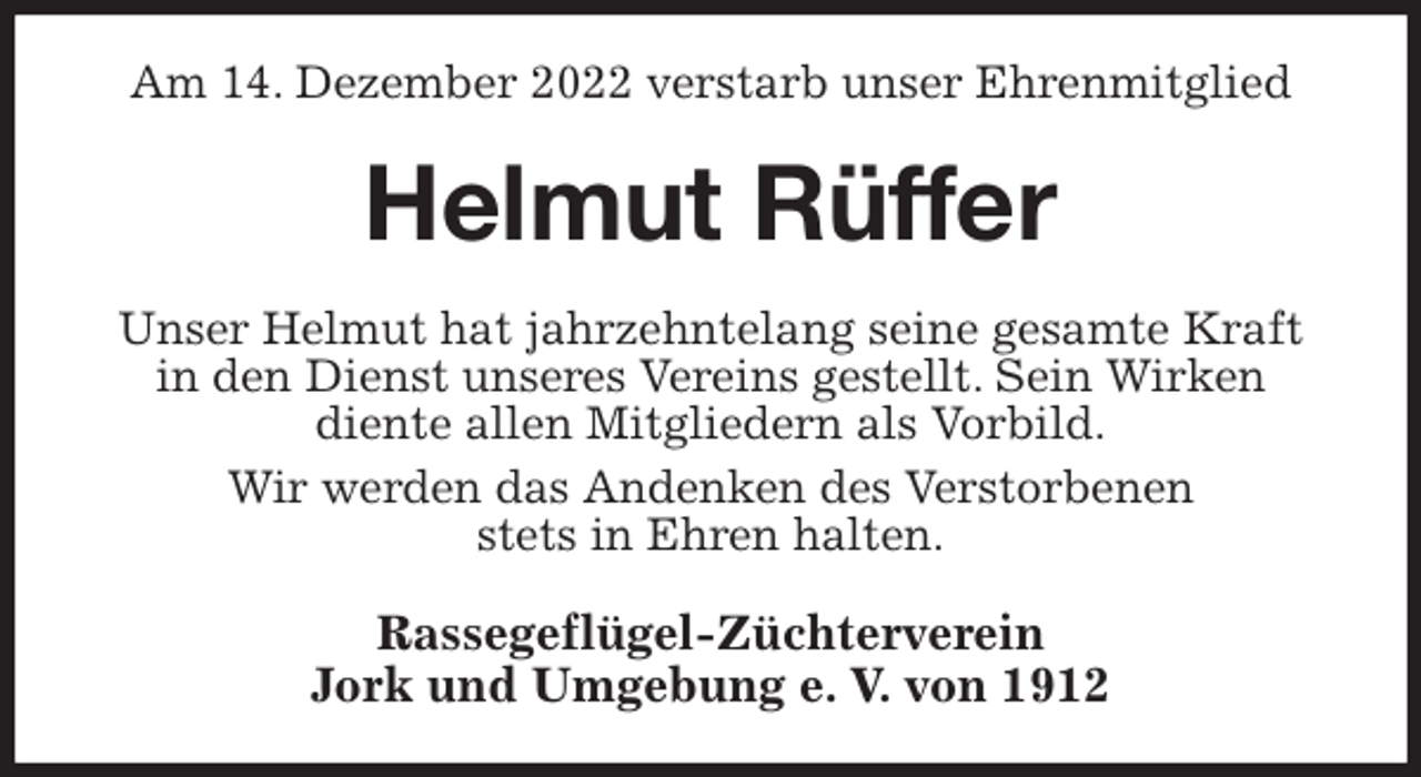 <p>Am 14. Dezember 2022 verstarb unser Ehrenmitglied<br />Helmut Rüffer<br />Unser Helmut hat jahrzehntelang seine gesamte Kraft<br />in den Dienst unseres Vereins gestellt. Sein Wirken<br />diente allen Mitgliedern als Vorbild.<br />Wir werden das Andenken des Verstorbenen<br />stets in Ehren halten.<br />Rassegeflügel-Züchterverein<br />Jork und Umgebung e. V. von 1912</p>