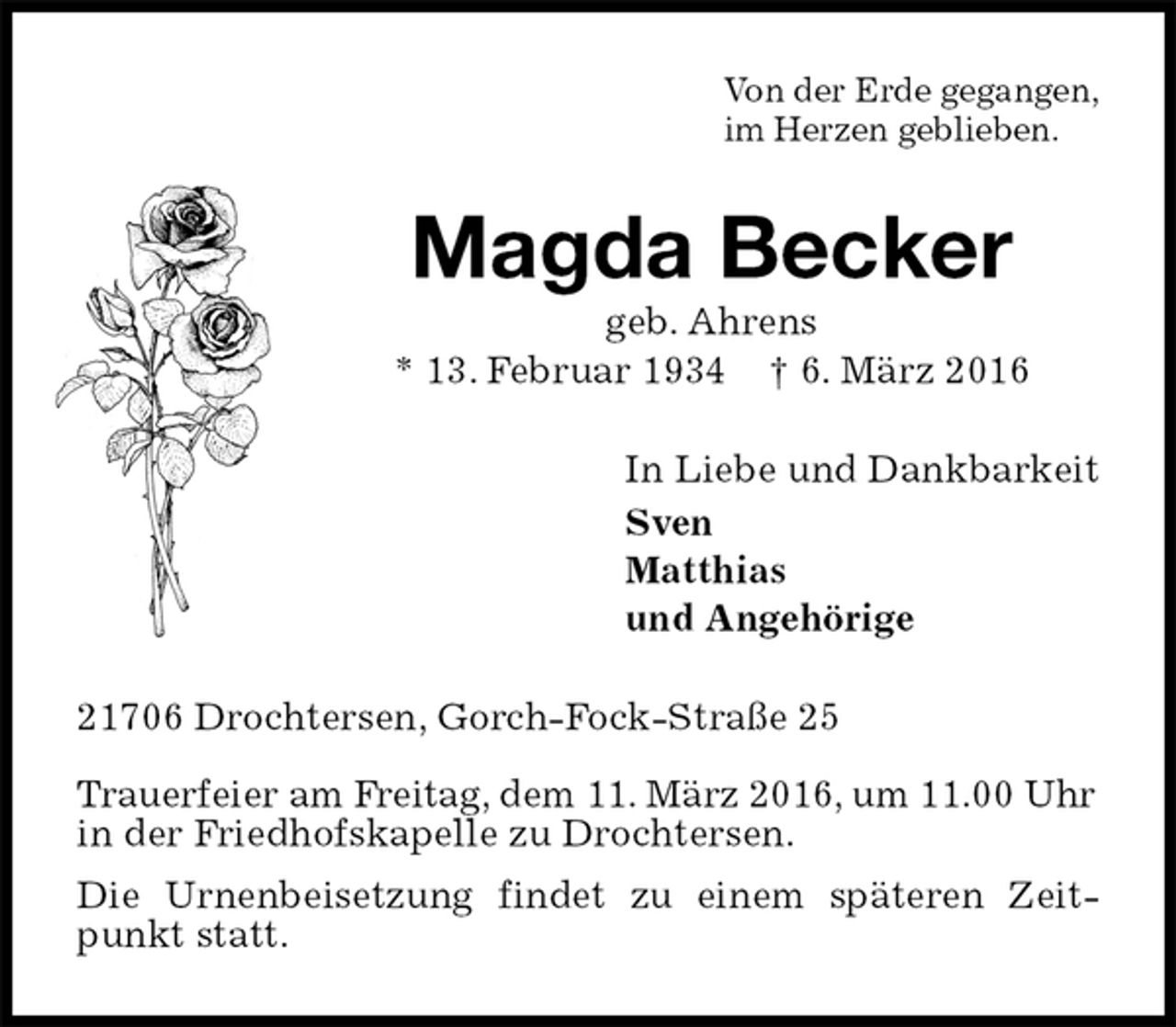 <p>Von der Erde gegangen,<br />im Herzen geblieben.<br />Magda Becker<br />geb. Ahrens<br />* 13. Februar 1934 † 6. März 2016<br />In Liebe und Dankbarkeit<br />Sven<br />Matthias<br />und Angehörige<br />21706 Drochtersen, Gorch-Fock-Straße 25</p>
<p>Trauerfeier am Freitag, dem 11. März 2016, um 11.00 Uhr<br />in der Friedhofskapelle zu Drochtersen.<br />Die Urnenbeisetzung findet zu einem späteren Zeitpunkt statt.</p>