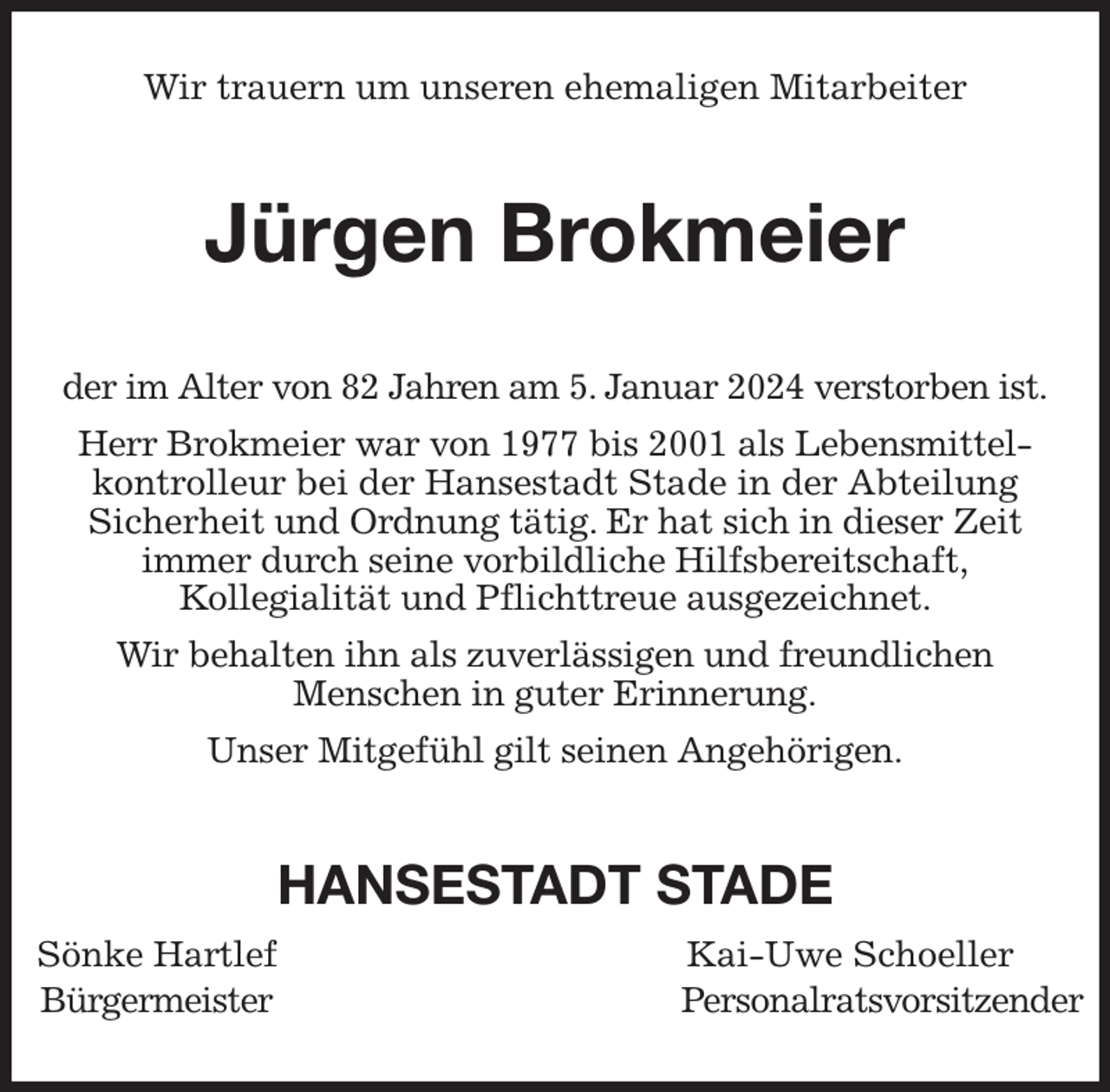 <p>Wir trauern um unseren ehemaligen Mitarbeiter<br />Jürgen Brokmeier<br />der im Alter von 82 Jahren am 5. Januar 2024 verstorben ist.<br />Herr Brokmeier war von 1977 bis 2001 als Lebensmittel-<br />kontrolleur bei der Hansestadt Stade in der Abteilung<br />Sicherheit und Ordnung tätig. Er hat sich in dieser Zeit<br />immer durch seine vorbildliche Hilfsbereitschaft,<br />Kollegialität und Pflichttreue ausgezeichnet.<br />Wir behalten ihn als zuverlässigen und freundlichen<br />Menschen in guter Erinnerung.<br />Unser Mitgefühl gilt seinen Angehörigen.<br />HANSESTADT STADE<br />Sönke Hartlef Kai-Uwe Schoeller<br />Bürgermeister Personalratsvorsitzender</p>