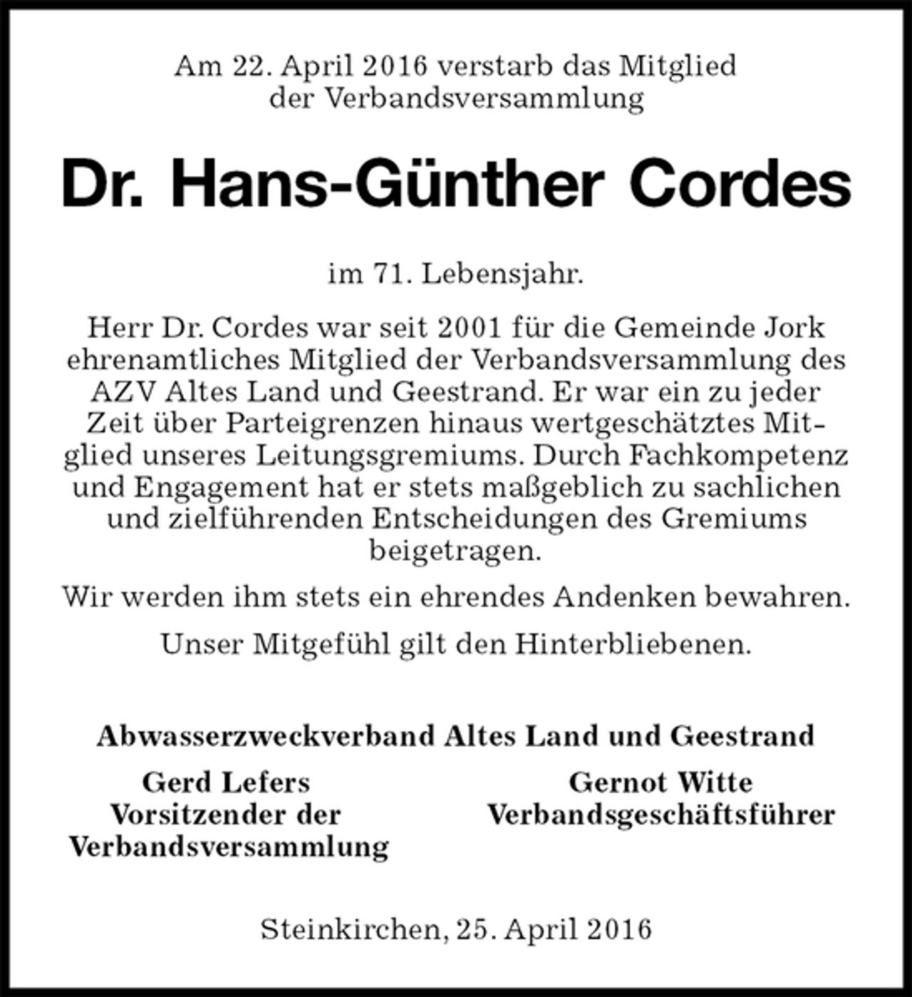 <p>Am 22. April 2016 verstarb das Mitglied<br />der Verbandsversammlung<br />Dr. Hans-Günther Cordes<br />im 71. Lebensjahr.<br />Herr Dr. Cordes war seit 2001 für die Gemeinde Jork<br />ehrenamtliches Mitglied der Verbandsversammlung des AZV Altes Land und Geestrand. Er war ein zu jeder Zeit über Parteigrenzen hinaus wertgeschätztes Mitglied unseres Leitungsgremiums. Durch Fachkompetenz und Engagement hat er stets maßgeblich zu sachlichen und zielführenden Entscheidungen des Gremiums<br />beigetragen.<br />Wir werden ihm stets ein ehrendes Andenken bewahren.<br />Unser Mitgefühl gilt den Hinterbliebenen.<br />Abwasserzweckverband Altes Land und Geestrand<br />Gerd Lefers Gernot Witte<br />Vorsitzender der Verbandsgeschäftsführer<br />Verbandsversammlung<br />Steinkirchen, 25. April 2016</p>