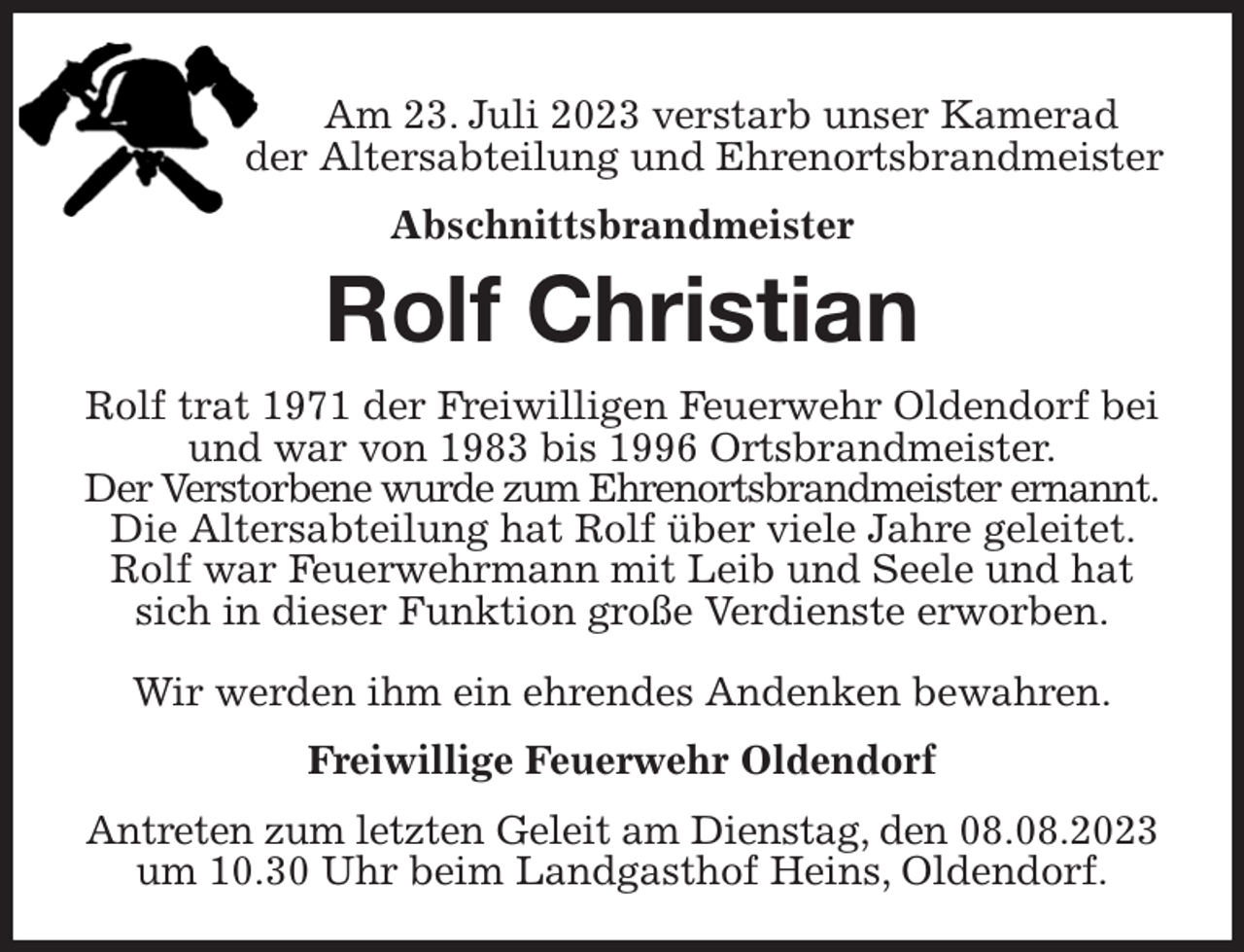 <p>Am 23. Juli 2023 verstarb unser Kamerad<br />der Altersabteilung und Ehrenortsbrandmeister<br />Abschnittsbrandmeister<br />Rolf Christian<br />Rolf trat 1971 der Freiwilligen Feuerwehr Oldendorf bei und war von 1983 bis 1996 Ortsbrandmeister.<br />Der Verstorbene wurde zum Ehrenortsbrandmeister ernannt. Die Altersabteilung hat Rolf über viele Jahre geleitet. Rolf war Feuerwehrmann mit Leib und Seele und hat sich in dieser Funktion große Verdienste erworben.</p><p>Wir werden ihm ein ehrendes Andenken bewahren.<br />Freiwillige Feuerwehr Oldendorf<br />Antreten zum letzten Geleit am Dienstag, den 08.08.2023 um 10.30 Uhr beim Landgasthof Heins, Oldendorf.</p>