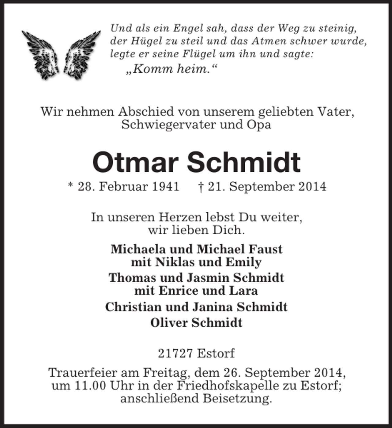 <p>Und als ein Engel sah, dass der Weg zu steinig,<br />der Hügel zu steil und das Atmen schwer wurde,<br />legte er seine Flügel um ihn und sagte:<br />„Komm heim.“</p><p>Wir nehmen Abschied von unserem geliebten Vater, Schwiegervater und Opa<br />Otmar Schmidt<br />* 28. Februar 1941 † 21. September 2014<br />In unseren Herzen lebst Du weiter,<br />wir lieben Dich.<br />Michaela und Michael Faust<br />mit Niklas und Emily<br />Thomas und Jasmin Schmidt<br />mit Enrice und Lara<br />Christian und Janina Schmidt<br />Oliver Schmidt<br />21727 Estorf<br />Trauerfeier am Freitag, dem 26. September 2014,<br />um 11.00 Uhr in der Friedhofskapelle zu Estorf;<br />anschließend Beisetzung.</p>