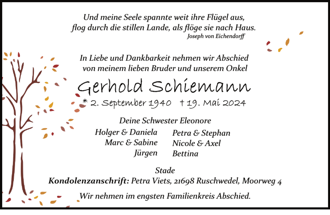 <p>Und meine Seele spannte weit ihre Flügel aus,<br />ﬂog durch die stillen Lande, als ﬂöge sie nach Haus.<br />Joseph von Eichendorﬀ</p><p>In Liebe und Dankbarkeit nehmen wir Abschied<br />von meinem lieben Bruder und unserem Onkel</p><p>Deine Schwester Eleonore<br />Holger &amp; Daniela<br />Petra &amp; Stephan<br />Marc &amp; Sabine<br />Nicole &amp; Axel<br />Jürgen<br />Bettina<br />Stade<br />Kondolenzanschrift: Petra Viets, 21698 Ruschwedel, Moorweg 4<br />Wir nehmen im engsten Familienkreis Abschied.</p>