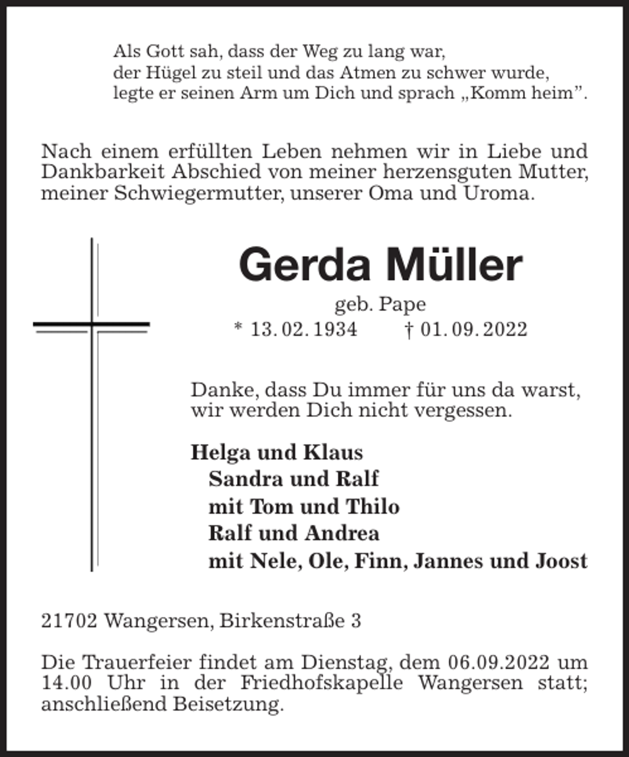 <p>Als Gott sah, dass der Weg zu lang war,<br />der Hügel zu steil und das Atmen zu schwer wurde,<br />legte er seinen Arm um Dich und sprach „Komm heim”.<br />Nach einem erfüllten Leben nehmen wir in Liebe und Dankbarkeit Abschied von meiner herzensguten Mutter, meiner Schwiegermutter, unserer Oma und Uroma.<br />Gerda Müller<br />geb. Pape<br />* 13. 02. 1934 † 01. 09. 2022<br />Danke, dass Du immer für uns da warst,<br />wir werden Dich nicht vergessen.</p><p>Helga und Klaus<br />Sandra und Ralf<br />mit Tom und Thilo<br />Ralf und Andrea<br />mit Nele, Ole, Finn, Jannes und Joost<br />21702 Wangersen, Birkenstraße 3</p><p>Die Trauerfeier findet am Dienstag, dem 06.09.2022 um 14.00 Uhr in der Friedhofskapelle Wangersen statt;<br />anschließend Beisetzung.</p>