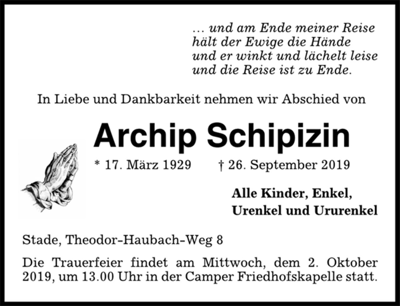 <p>… und am Ende meiner Reise<br />hält der Ewige die Hände<br />und er winkt und lächelt leise<br />und die Reise ist zu Ende.<br />In Liebe und Dankbarkeit nehmen wir Abschied von<br />Archip Schipizin<br />* 17. März 1929 † 26. September 2019<br />Alle Kinder, Enkel,<br />Urenkel und Ururenkel<br />Stade, Theodor-Haubach-Weg 8<br />Die Trauerfeier findet am Mittwoch, dem 2. Oktober<br />2019, um 13.00 Uhr in der Camper Friedhofskapelle statt.</p>