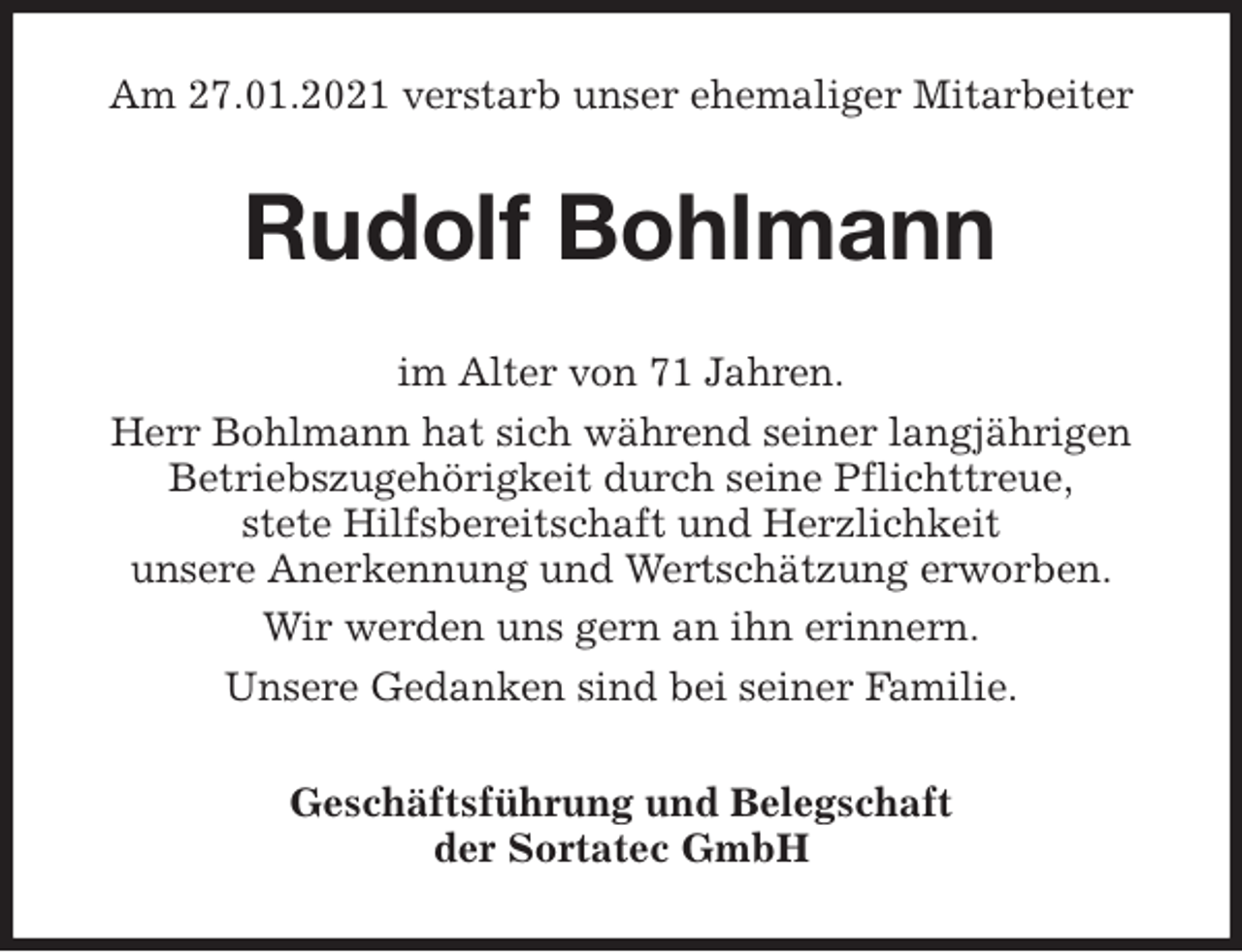 <p>Am 27.01.2021 verstarb unser ehemaliger Mitarbeiter<br />Rudolf Bohlmann<br />im Alter von 71 Jahren.<br />Herr Bohlmann hat sich während seiner langjährigen Betriebszugehörigkeit durch seine Pflichttreue,<br />stete Hilfsbereitschaft und Herzlichkeit<br />unsere Anerkennung und Wertschätzung erworben.<br />Wir werden uns gern an ihn erinnern.<br />Unsere Gedanken sind bei seiner Familie.<br />Geschäftsführung und Belegschaft<br />der Sortatec GmbH</p>