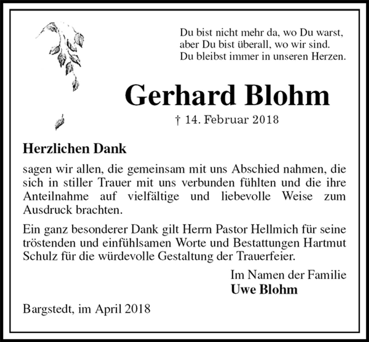 <p>Du bist nicht mehr da, wo Du warst,<br />aber Du bist überall, wo wir sind.<br />Du bleibst immer in unseren Herzen.<br />Gerhard Blohm<br />† 14. Februar 2018<br />Herzlichen Dank<br />sagen wir allen, die gemeinsam mit uns Abschied nahmen, die sich in stiller Trauer mit uns verbunden fühlten und die ihre Anteilnahme auf vielfältige und liebevolle Weise zum<br />Ausdruck brachten.<br />Ein ganz besonderer Dank gilt Herrn Pastor Hellmich für seine tröstenden und einfühlsamen Worte und Bestattungen Hartmut Schulz für die würdevolle Gestaltung der Trauerfeier.<br />Im Namen der Familie<br />Uwe Blohm<br />Bargstedt, im April 2018</p>