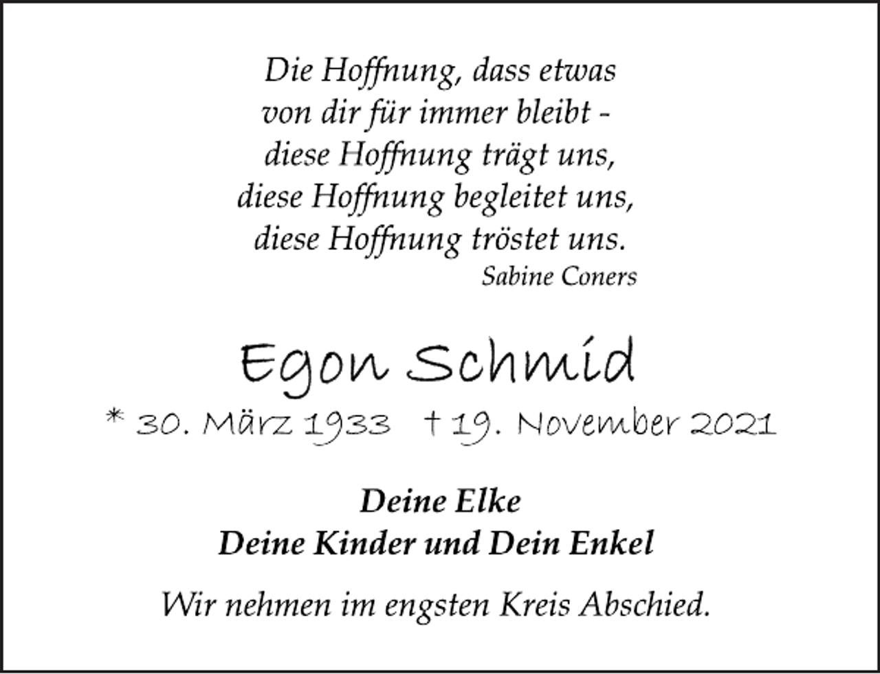 <p>Die Hoffnung, dass etwas<br />von dir für immer bleibt -<br />diese Hoffnung trägt uns,<br />diese Hoffnung begleitet uns,<br />diese Hoffnung tröstet uns.<br />Sabine Coners<br />Egon Schmid<br />* 30. März 1933 † 19. November 2021<br />Deine Elke<br />Deine Kinder und Dein Enkel<br />Wir nehmen im engsten Kreis Abschied.</p>