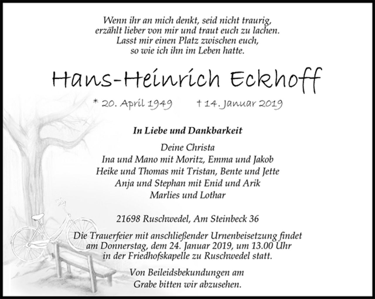 <p>Wenn ihr an mich denkt, seid nicht traurig,<br />erzählt lieber von mir und traut euch zu lachen.<br />Lasst mir einen Platz zwischen euch,<br />so wie ich ihn im Leben hatte.<br />Hans-Heinrich Eckhoff<br />* 20. April 1949 † 14. Januar 2019</p><p>In Liebe und Dankbarkeit</p><p>Deine Christa<br />Ina und Mano mit Moritz, Emma und Jakob<br />Heike und Thomas mit Tristan, Bente und Jette<br />Anja und Stephan mit Enid und Arik<br />Marlies und Lothar</p><p>21698 Ruschwedel, Am Steinbeck 36<br />Von Beileidsbekundungen am<br />Grabe bitten wir abzusehen.<br />Die Trauerfeier mit anschließender Urnenbeisetzung findet<br />am Donnerstag, dem 24. Januar 2019, um 13.00 Uhr<br />in der Friedhofskapelle zu Ruschwedel statt.</p>