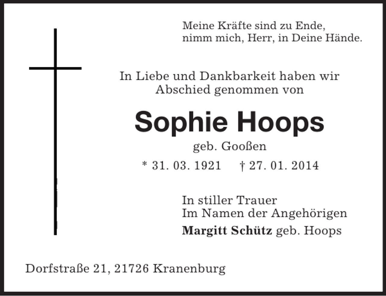 <p>Meine Kräfte sind zu Ende,<br />nimm mich, Herr, in Deine Hände.</p><p>In Liebe und Dankbarkeit haben wir<br />Abschied genommen von<br />Sophie Hoops<br />geb. Gooßen<br />* 31. 03. 1921 † 27. 01. 2014<br />In stiller Trauer<br />Im Namen der Angehörigen<br />Margitt Schütz geb. Hoops</p><p>Dorfstraße 21, 21726 Kranenburg</p>