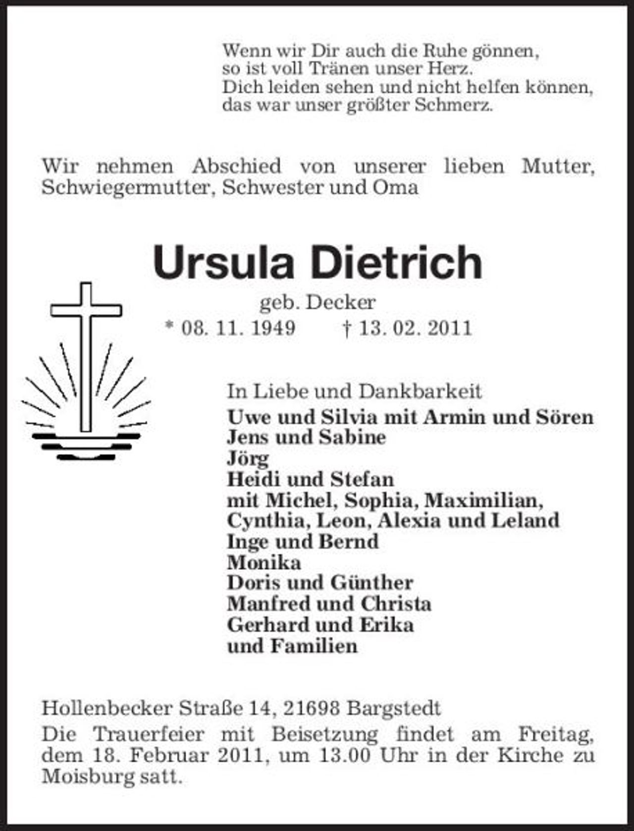 <p>Wenn wir Dir auch die Ruhe gönnen, so ist voll Tränen unser Herz. Dich leiden sehen und nicht helfen können, das war unser größter Schmerz.</p><p>Wir nehmen Abschied von unserer lieben Mutter, Schwiegermutter, Schwester und Oma</p><p>Ursula Dietrich<br />geb. Decker * 08. 11. 1949 † 13. 02. 2011 In Liebe und Dankbarkeit Uwe und Silvia mit Armin und Sören Jens und Sabine Jörg Heidi und Stefan mit Michel, Sophia, Maximilian, Cynthia, Leon, Alexia und Leland Inge und Bernd Monika Doris und Günther Manfred und Christa Gerhard und Erika und Familien Hollenbecker Straße 14, 21698 Bargstedt Die Trauerfeier mit Beisetzung findet am Freitag, dem 18. Februar 2011, um 13.00 Uhr in der Kirche zu Moisburg satt.</p>
