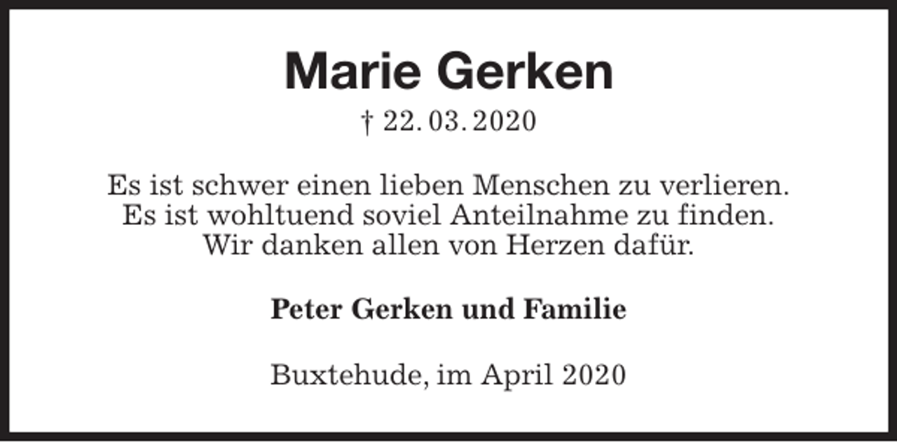 <p>Marie Gerken<br />† 22. 03. 2020<br />Es ist schwer einen lieben Menschen zu verlieren.<br />Es ist wohltuend soviel Anteilnahme zu finden.<br />Wir danken allen von Herzen dafür.<br />Peter Gerken und Familie<br />Buxtehude, im April 2020</p>