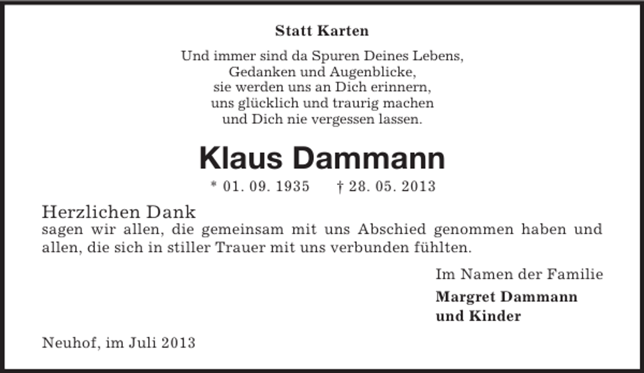 <p>Statt Karten<br />Und immer sind da Spuren Deines Lebens,<br />Gedanken und Augenblicke,<br />sie werden uns an Dich erinnern,<br />uns glücklich und traurig machen<br />und Dich nie vergessen lassen.</p><p>Klaus Dammann<br />* 01. 09. 1935</p><p>† 28. 05. 2013</p><p>Herzlichen Dank<br />sagen wir allen, die gemeinsam mit uns Abschied genommen haben und<br />allen, die sich in stiller Trauer mit uns verbunden fühlten.<br />Im Namen der Familie<br />Margret Dammann<br />und Kinder<br />Neuhof, im Juli 2013</p>