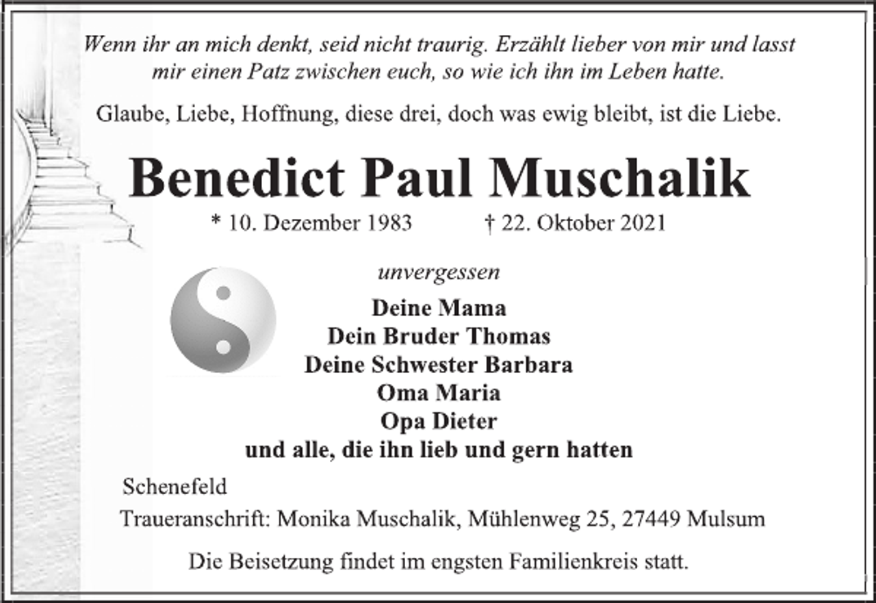 <p>Wenn ihr an mich denkt, seid nicht traurig. Erzählt lieber von mir und lasst<br />mir einen Patz zwischen euch, so wie ich ihn im Leben hatte.<br />Glaube, Liebe, Hoffnung, diese drei, doch was ewig bleibt, ist die Liebe.<br />Benedict Paul Muschalik<br />* 10. Dezember 1983 † 22. Oktober 2021<br />unvergessen<br />Deine Mama<br />Dein Bruder Thomas<br />Deine Schwester Barbara<br />Oma Maria<br />Opa Dieter<br />und alle, die ihn lieb und gern hatten<br />Schenefeld<br />Traueranschrift: Monika Muschalik, Mühlenweg 25, 27449 Mulsum<br />Die Beisetzung findet im engsten Familienkreis statt.</p>