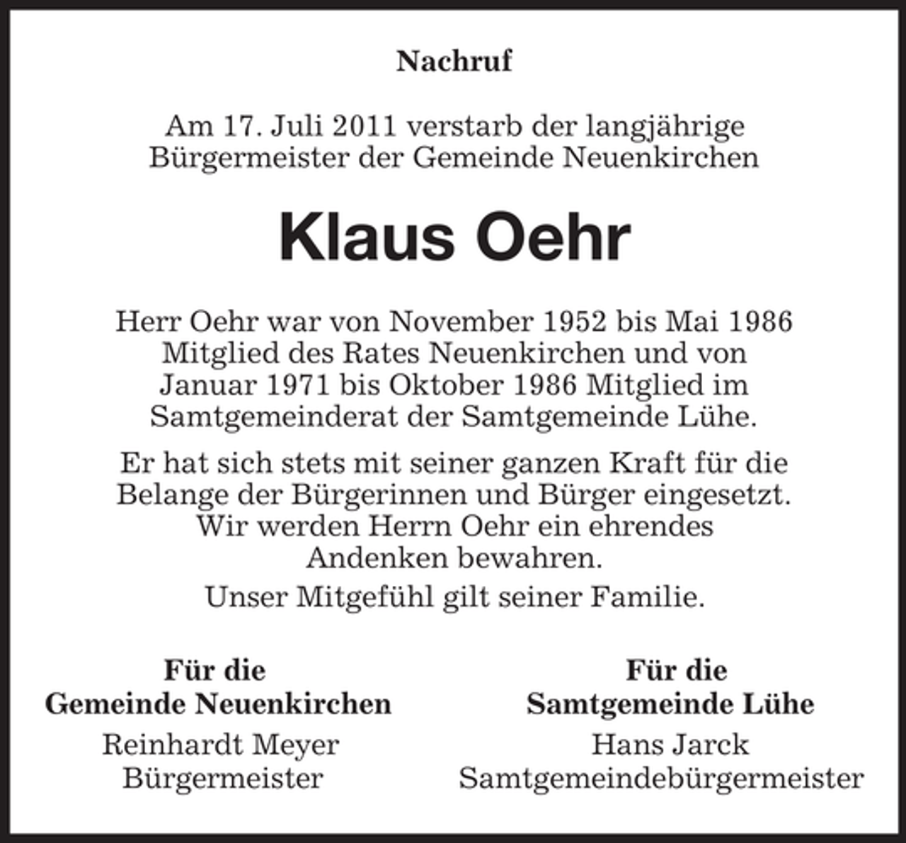 <p>Nachruf<br />Am 17. Juli 2011 verstarb der langjährige<br />Bürgermeister der Gemeinde Neuenkirchen<br />Klaus Oehr<br />Herr Oehr war von November 1952 bis Mai 1986<br />Mitglied des Rates Neuenkirchen und von<br />Januar 1971 bis Oktober 1986 Mitglied im<br />Samtgemeinderat der Samtgemeinde Lühe.<br />Er hat sich stets mit seiner ganzen Kraft für die<br />Belange der Bürgerinnen und Bürger eingesetzt.<br />Wir werden Herrn Oehr ein ehrendes<br />Andenken bewahren.<br />Unser Mitgefühl gilt seiner Familie.<br />Für die Für die<br />Gemeinde Neuenkirchen Samtgemeinde Lühe<br />Reinhardt Meyer Hans Jarck<br />Bürgermeister Samtgemeindebürgermeister</p>