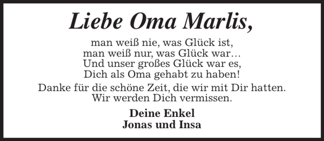 <p>Liebe Oma Marlis,<br />man weiß nie, was Glück ist,<br />man weiß nur, was Glück war…<br />Und unser großes Glück war es,<br />Dich als Oma gehabt zu haben!<br />Danke für die schöne Zeit, die wir mit Dir hatten.<br />Wir werden Dich vermissen.<br />Deine Enkel<br />Jonas und Insa</p>