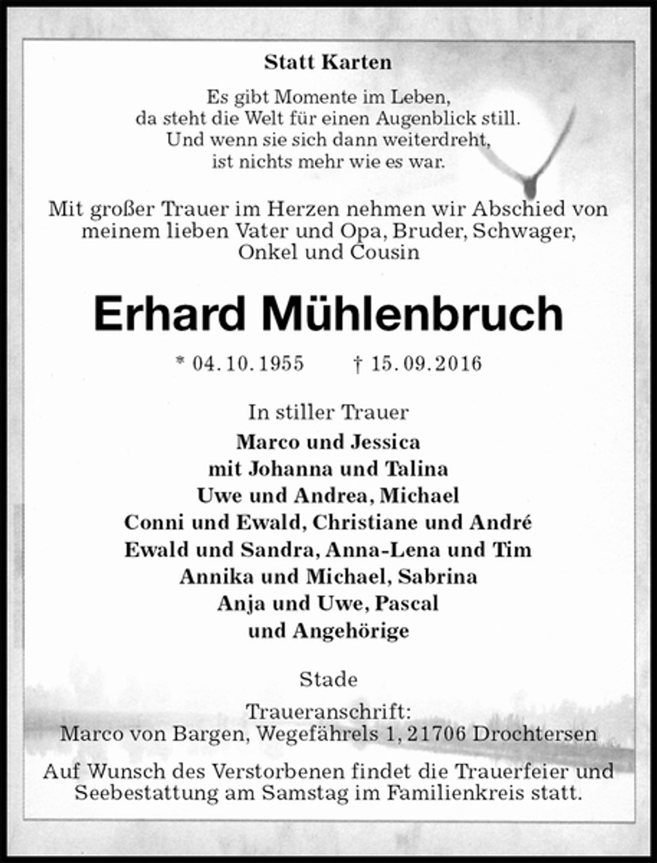 <p>Statt Karten<br />Es gibt Momente im Leben,<br />da steht die Welt für einen Augenblick still.<br />Und wenn sie sich dann weiterdreht,<br />ist nichts mehr wie es war.<br />Mit großer Trauer im Herzen nehmen wir Abschied von meinem lieben Vater und Opa, Bruder, Schwager,<br />Onkel und Cousin<br />Erhard Mühlenbruch<br />* 04. 10. 1955 † 15. 09. 2016<br />In stiller Trauer<br />Marco und Jessica<br />mit Johanna und Talina<br />Uwe und Andrea, Michael<br />Conni und Ewald, Christiane und André<br />Ewald und Sandra, Anna-Lena und Tim<br />Annika und Michael, Sabrina<br />Anja und Uwe, Pascal<br />und Angehörige<br />Stade</p><p>Traueranschrift:<br />Marco von Bargen, Wegefährels 1, 21706 Drochtersen</p><p>Auf Wunsch des Verstorbenen findet die Trauerfeier und Seebestattung am Samstag im Familienkreis statt.</p>