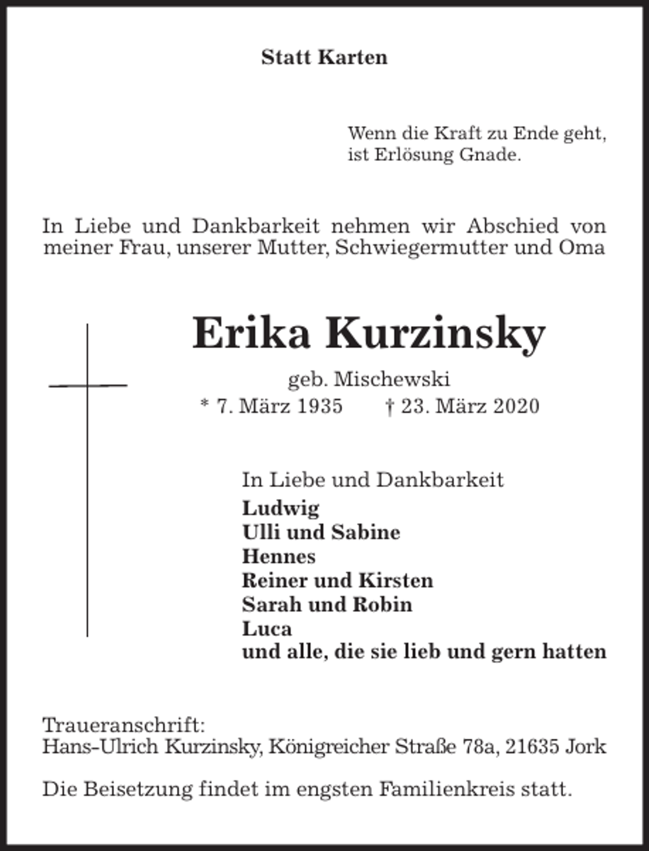<p>Statt Karten<br />Wenn die Kraft zu Ende geht,<br />ist Erlösung Gnade.<br />In Liebe und Dankbarkeit nehmen wir Abschied von meiner Frau, unserer Mutter, Schwiegermutter und Oma<br />Erika Kurzinsky<br />geb. Mischewski<br />* 7. März 1935 † 23. März 2020<br />In Liebe und Dankbarkeit<br />Ludwig<br />Ulli und Sabine<br />Hennes<br />Reiner und Kirsten<br />Sarah und Robin<br />Luca<br />und alle, die sie lieb und gern hatten<br />Traueranschrift:<br />Hans-Ulrich Kurzinsky, Königreicher Straße 78a, 21635 Jork</p>
<p>Die Beisetzung findet im engsten Familienkreis statt.</p>