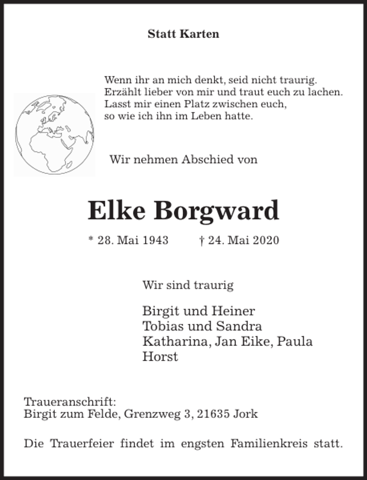 <p>Statt Karten<br />Wenn ihr an mich denkt, seid nicht traurig.<br />Erzählt lieber von mir und traut euch zu lachen.<br />Lasst mir einen Platz zwischen euch,<br />so wie ich ihn im Leben hatte.<br />Wir nehmen Abschied von<br />Elke Borgward<br />* 28. Mai 1943 † 24. Mai 2020<br />Wir sind traurig</p>
<p>Birgit und Heiner<br />Tobias und Sandra<br />Katharina, Jan Eike, Paula<br />Horst<br />Traueranschrift:<br />Birgit zum Felde, Grenzweg 3, 21635 Jork</p>
<p>Die Trauerfeier findet im engsten Familienkreis statt.</p>