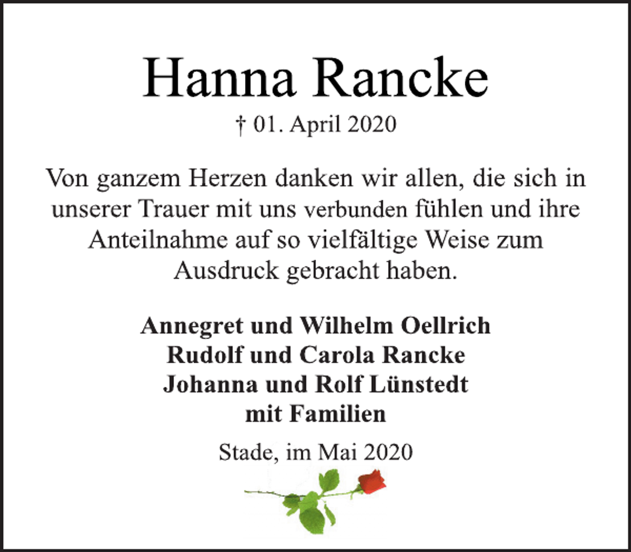 <p>Hanna Rancke<br />+ 01. April 2020<br />Von ganzem Herzen danken wir allen, die sich in<br />unserer Trauer mit uns verbunden fühlen und ihre<br />Anteilnahme auf so vielfältige Weise zum<br />Ausdruck gebracht haben.<br />Annegret und Wilhelm Oellrich<br />Rudolf und Carola Rancke<br />Johanna und Rolf Lünstedt<br />mit Familien<br />Stade, im Mai 2020</p>