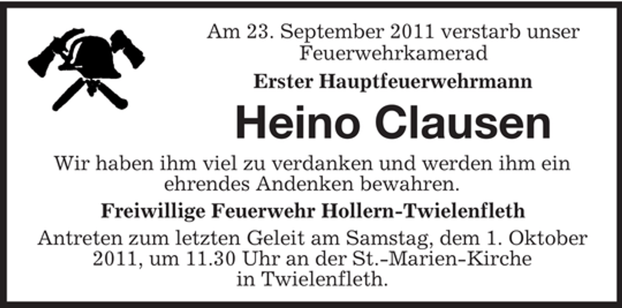 <p>Am 23. September 2011 verstarb unser<br />Feuerwehrkamerad<br />Erster Hauptfeuerwehrmann</p><p>Heino Clausen<br />Wir haben ihm viel zu verdanken und werden ihm ein<br />ehrendes Andenken bewahren.<br />Freiwillige Feuerwehr Hollern-Twielenfleth<br />Antreten zum letzten Geleit am Samstag, dem 1. Oktober<br />2011, um 11.30 Uhr an der St.-Marien-Kirche<br />in Twielenfleth.</p>