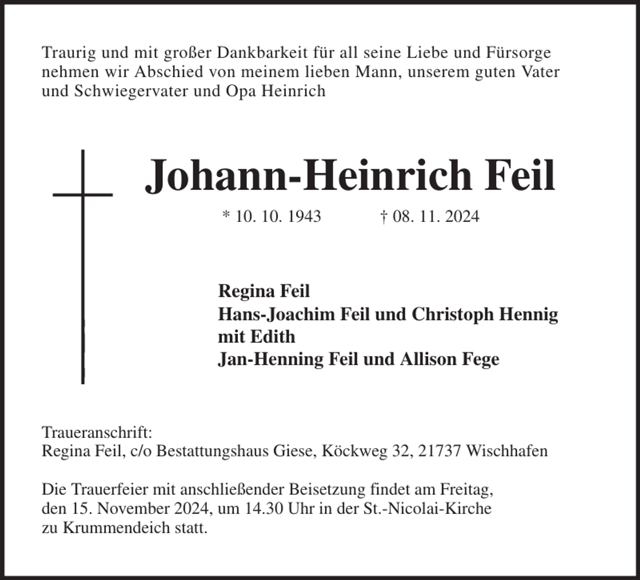 <p>Traurig und mit großer Dankbarkeit für all seine Liebe und Fürsorge<br />nehmen wir Abschied von meinem lieben Mann, unserem guten Vater<br />und Schwiegervater und Opa Heinrich<br />Johann-Heinrich Feil<br />* 10. 10. 1943 † 08. 11. 2024<br />Regina Feil<br />Hans-Joachim Feil und Christoph Hennig<br />mit Edith<br />Jan-Henning Feil und Allison Fege<br />Traueranschrift:<br />Regina Feil, c/o Bestattungshaus Giese, Köckweg 32, 21737 Wischhafen</p><p>Die Trauerfeier mit anschließender Beisetzung findet am Freitag,<br />den 15. November 2024, um 14.30 Uhr in der St.-Nicolai-Kirche<br />zu Krummendeich statt.</p>